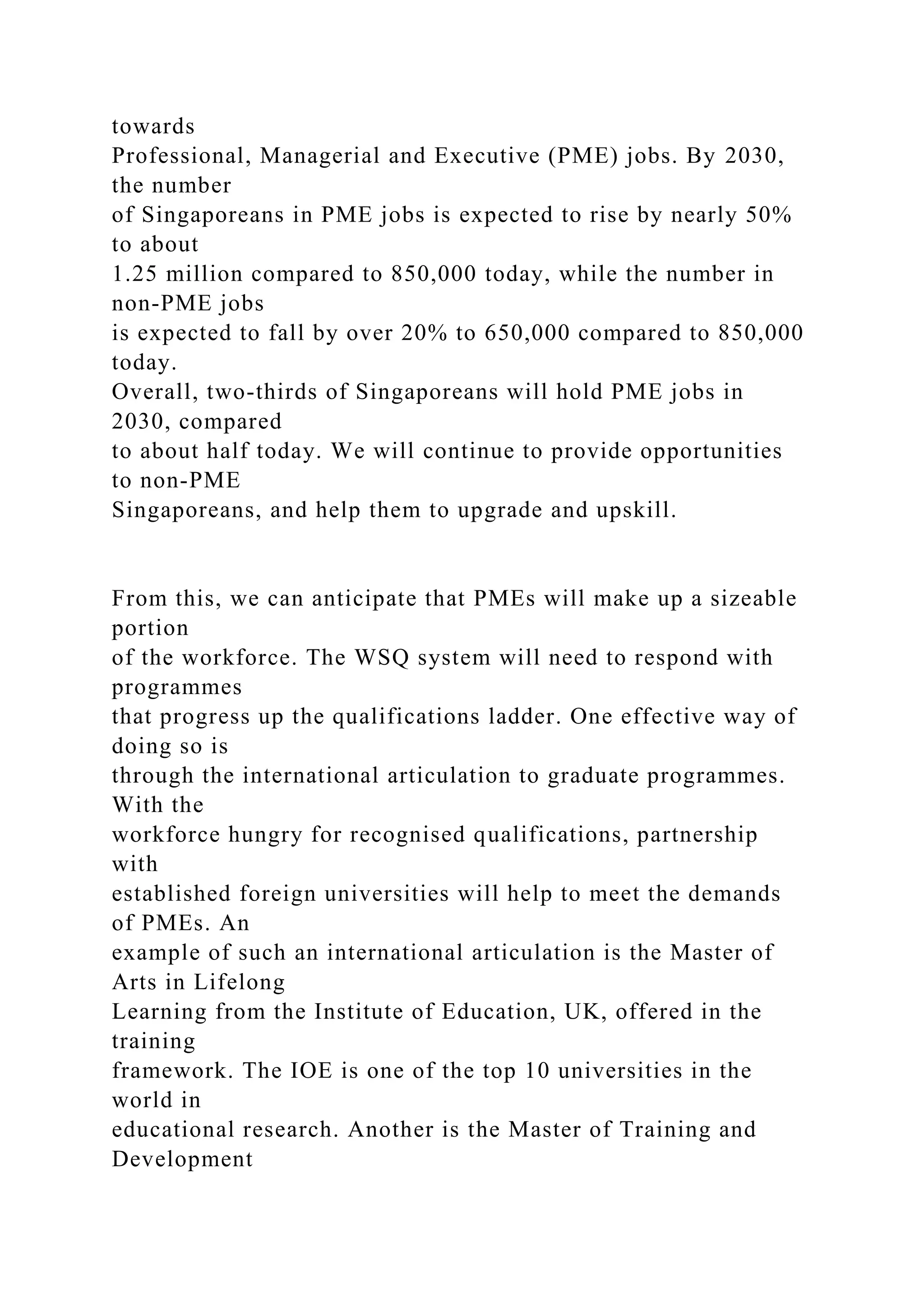towards
Professional, Managerial and Executive (PME) jobs. By 2030,
the number
of Singaporeans in PME jobs is expected to rise by nearly 50%
to about
1.25 million compared to 850,000 today, while the number in
non-PME jobs
is expected to fall by over 20% to 650,000 compared to 850,000
today.
Overall, two-thirds of Singaporeans will hold PME jobs in
2030, compared
to about half today. We will continue to provide opportunities
to non-PME
Singaporeans, and help them to upgrade and upskill.
From this, we can anticipate that PMEs will make up a sizeable
portion
of the workforce. The WSQ system will need to respond with
programmes
that progress up the qualifications ladder. One effective way of
doing so is
through the international articulation to graduate programmes.
With the
workforce hungry for recognised qualifications, partnership
with
established foreign universities will help to meet the demands
of PMEs. An
example of such an international articulation is the Master of
Arts in Lifelong
Learning from the Institute of Education, UK, offered in the
training
framework. The IOE is one of the top 10 universities in the
world in
educational research. Another is the Master of Training and
Development
 