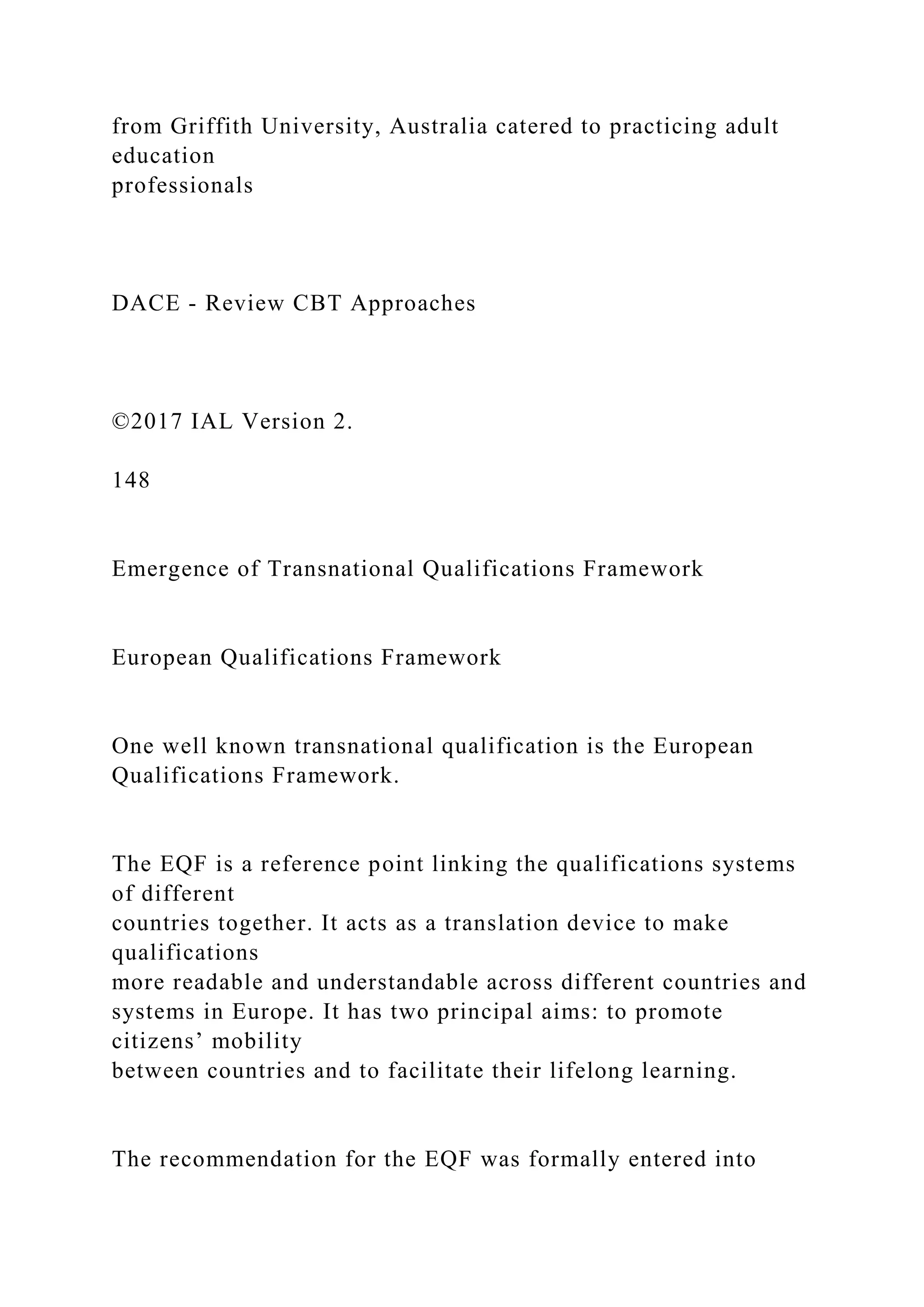 from Griffith University, Australia catered to practicing adult
education
professionals
DACE - Review CBT Approaches
©2017 IAL Version 2.
148
Emergence of Transnational Qualifications Framework
European Qualifications Framework
One well known transnational qualification is the European
Qualifications Framework.
The EQF is a reference point linking the qualifications systems
of different
countries together. It acts as a translation device to make
qualifications
more readable and understandable across different countries and
systems in Europe. It has two principal aims: to promote
citizens’ mobility
between countries and to facilitate their lifelong learning.
The recommendation for the EQF was formally entered into
 