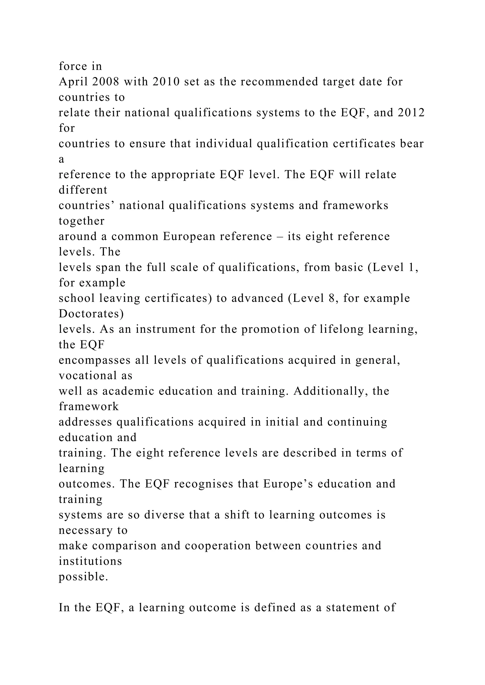 force in
April 2008 with 2010 set as the recommended target date for
countries to
relate their national qualifications systems to the EQF, and 2012
for
countries to ensure that individual qualification certificates bear
a
reference to the appropriate EQF level. The EQF will relate
different
countries’ national qualifications systems and frameworks
together
around a common European reference – its eight reference
levels. The
levels span the full scale of qualifications, from basic (Level 1,
for example
school leaving certificates) to advanced (Level 8, for example
Doctorates)
levels. As an instrument for the promotion of lifelong learning,
the EQF
encompasses all levels of qualifications acquired in general,
vocational as
well as academic education and training. Additionally, the
framework
addresses qualifications acquired in initial and continuing
education and
training. The eight reference levels are described in terms of
learning
outcomes. The EQF recognises that Europe’s education and
training
systems are so diverse that a shift to learning outcomes is
necessary to
make comparison and cooperation between countries and
institutions
possible.
In the EQF, a learning outcome is defined as a statement of
 