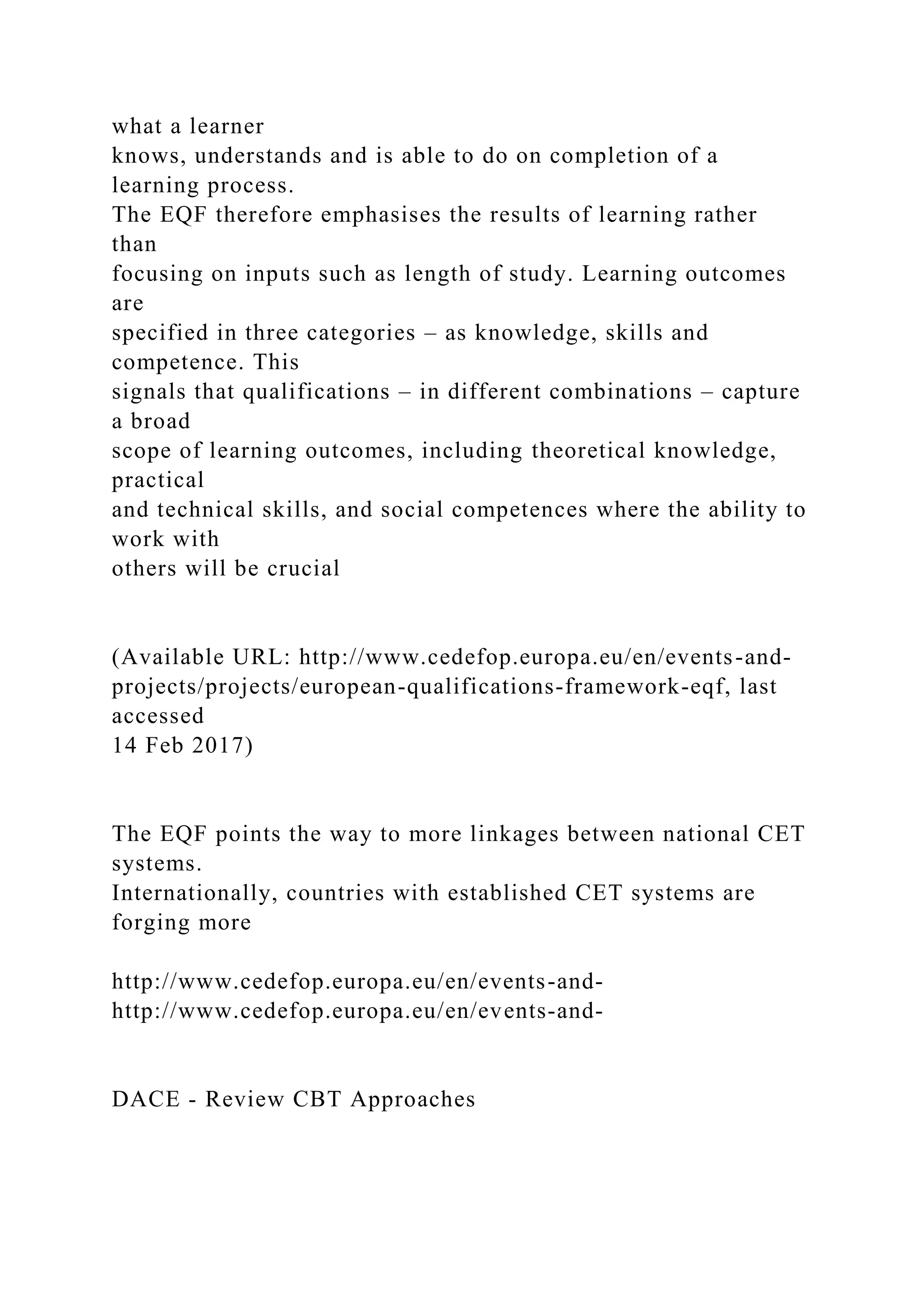 what a learner
knows, understands and is able to do on completion of a
learning process.
The EQF therefore emphasises the results of learning rather
than
focusing on inputs such as length of study. Learning outcomes
are
specified in three categories – as knowledge, skills and
competence. This
signals that qualifications – in different combinations – capture
a broad
scope of learning outcomes, including theoretical knowledge,
practical
and technical skills, and social competences where the ability to
work with
others will be crucial
(Available URL: http://www.cedefop.europa.eu/en/events-and-
projects/projects/european-qualifications-framework-eqf, last
accessed
14 Feb 2017)
The EQF points the way to more linkages between national CET
systems.
Internationally, countries with established CET systems are
forging more
http://www.cedefop.europa.eu/en/events-and-
http://www.cedefop.europa.eu/en/events-and-
DACE - Review CBT Approaches
 