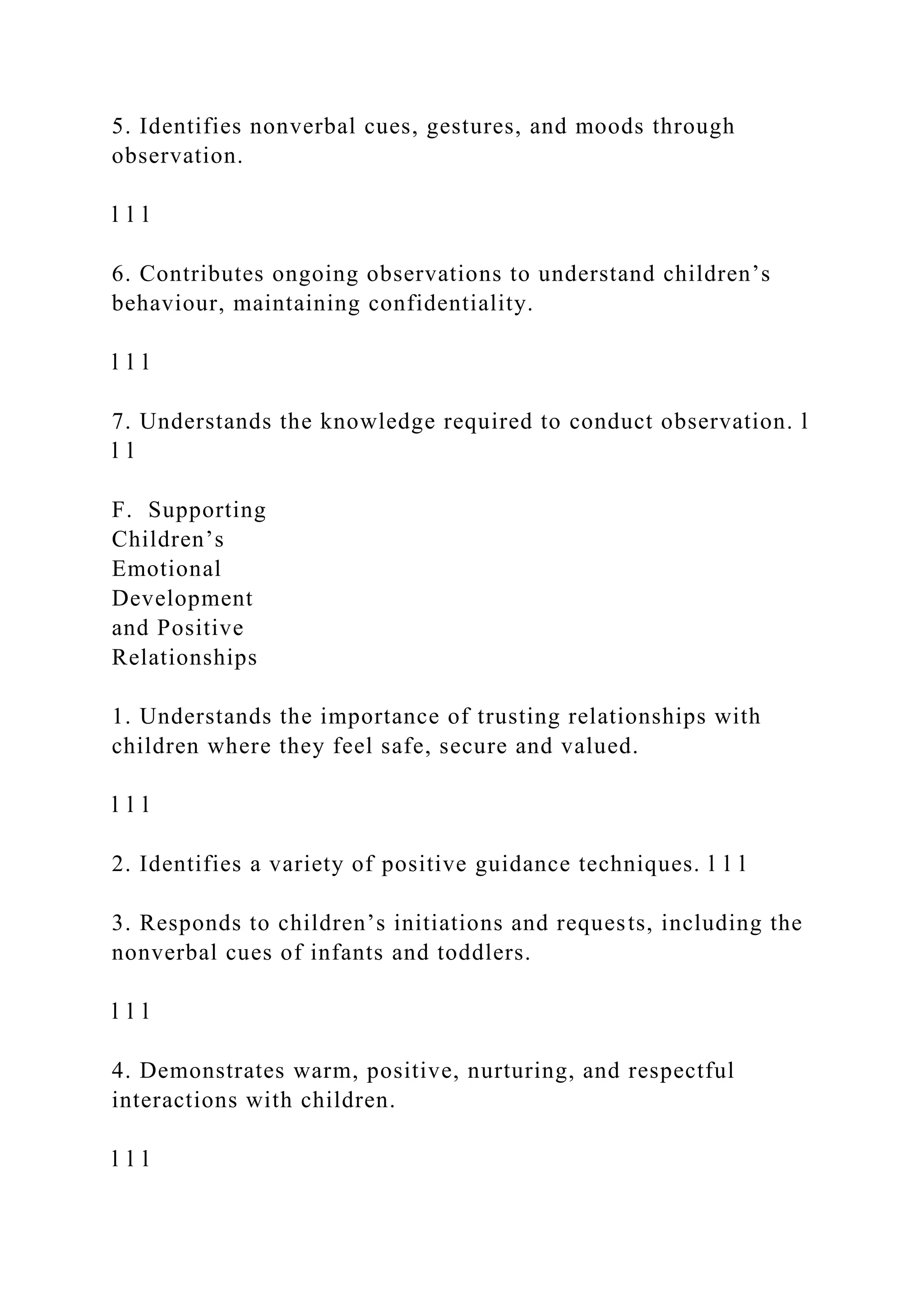 5. Identifies nonverbal cues, gestures, and moods through
observation.
l l l
6. Contributes ongoing observations to understand children’s
behaviour, maintaining confidentiality.
l l l
7. Understands the knowledge required to conduct observation. l
l l
F. Supporting
Children’s
Emotional
Development
and Positive
Relationships
1. Understands the importance of trusting relationships with
children where they feel safe, secure and valued.
l l l
2. Identifies a variety of positive guidance techniques. l l l
3. Responds to children’s initiations and requests, including the
nonverbal cues of infants and toddlers.
l l l
4. Demonstrates warm, positive, nurturing, and respectful
interactions with children.
l l l
 