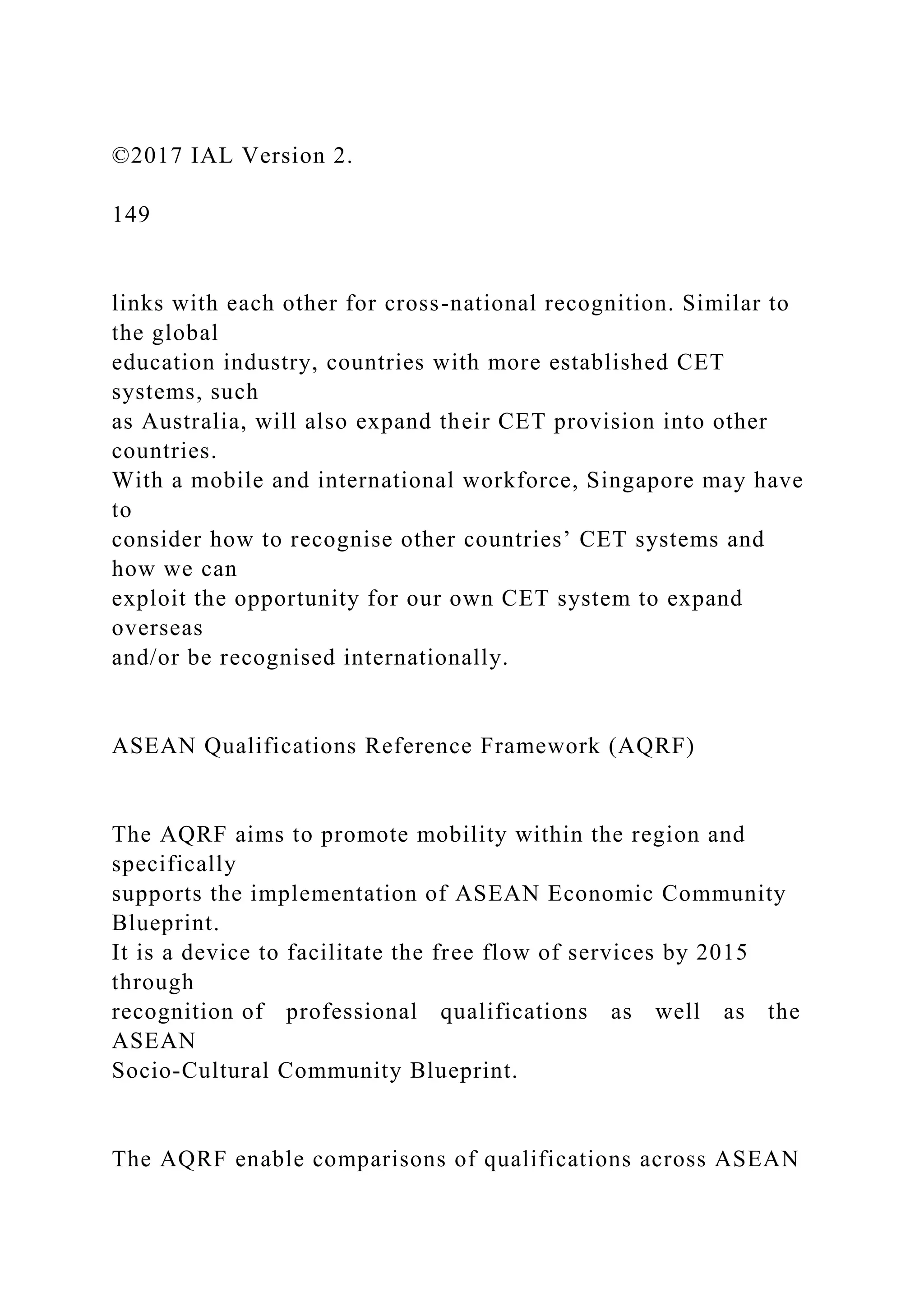 ©2017 IAL Version 2.
149
links with each other for cross-national recognition. Similar to
the global
education industry, countries with more established CET
systems, such
as Australia, will also expand their CET provision into other
countries.
With a mobile and international workforce, Singapore may have
to
consider how to recognise other countries’ CET systems and
how we can
exploit the opportunity for our own CET system to expand
overseas
and/or be recognised internationally.
ASEAN Qualifications Reference Framework (AQRF)
The AQRF aims to promote mobility within the region and
specifically
supports the implementation of ASEAN Economic Community
Blueprint.
It is a device to facilitate the free flow of services by 2015
through
recognition of professional qualifications as well as the
ASEAN
Socio-Cultural Community Blueprint.
The AQRF enable comparisons of qualifications across ASEAN
 