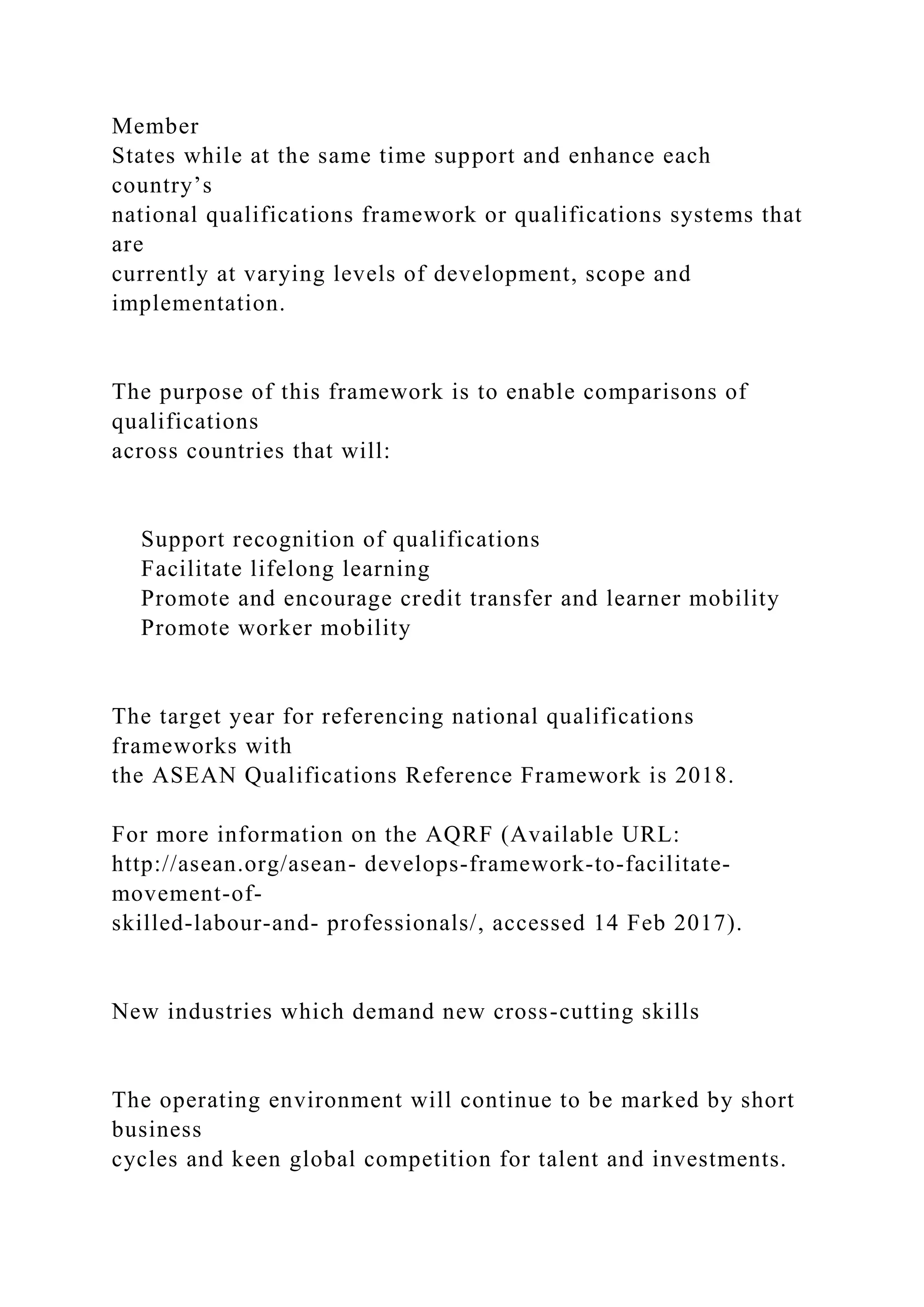 Member
States while at the same time support and enhance each
country’s
national qualifications framework or qualifications systems that
are
currently at varying levels of development, scope and
implementation.
The purpose of this framework is to enable comparisons of
qualifications
across countries that will:
Support recognition of qualifications
Facilitate lifelong learning
Promote and encourage credit transfer and learner mobility
Promote worker mobility
The target year for referencing national qualifications
frameworks with
the ASEAN Qualifications Reference Framework is 2018.
For more information on the AQRF (Available URL:
http://asean.org/asean- develops-framework-to-facilitate-
movement-of-
skilled-labour-and- professionals/, accessed 14 Feb 2017).
New industries which demand new cross-cutting skills
The operating environment will continue to be marked by short
business
cycles and keen global competition for talent and investments.
 
