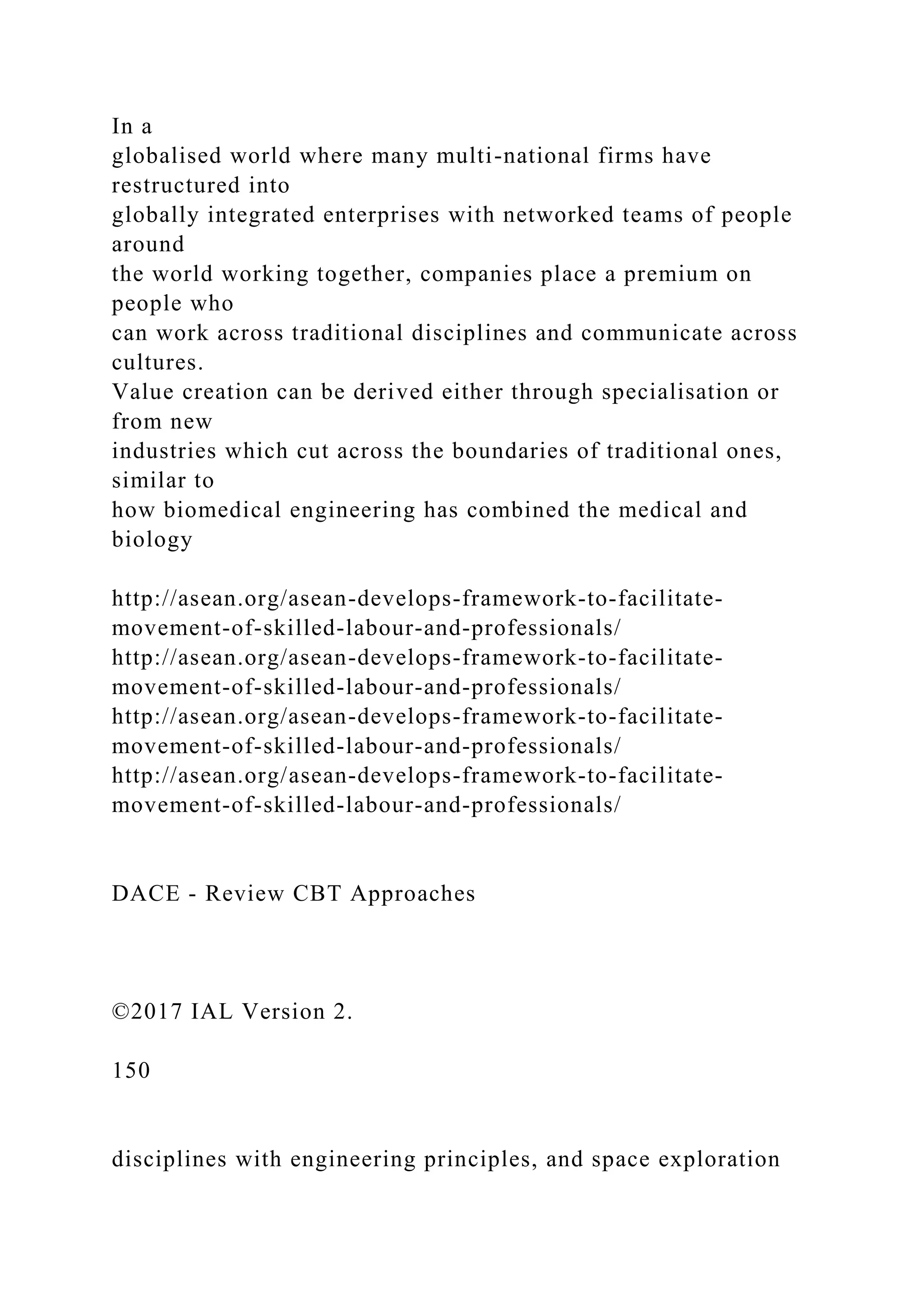In a
globalised world where many multi-national firms have
restructured into
globally integrated enterprises with networked teams of people
around
the world working together, companies place a premium on
people who
can work across traditional disciplines and communicate across
cultures.
Value creation can be derived either through specialisation or
from new
industries which cut across the boundaries of traditional ones,
similar to
how biomedical engineering has combined the medical and
biology
http://asean.org/asean-develops-framework-to-facilitate-
movement-of-skilled-labour-and-professionals/
http://asean.org/asean-develops-framework-to-facilitate-
movement-of-skilled-labour-and-professionals/
http://asean.org/asean-develops-framework-to-facilitate-
movement-of-skilled-labour-and-professionals/
http://asean.org/asean-develops-framework-to-facilitate-
movement-of-skilled-labour-and-professionals/
DACE - Review CBT Approaches
©2017 IAL Version 2.
150
disciplines with engineering principles, and space exploration
 