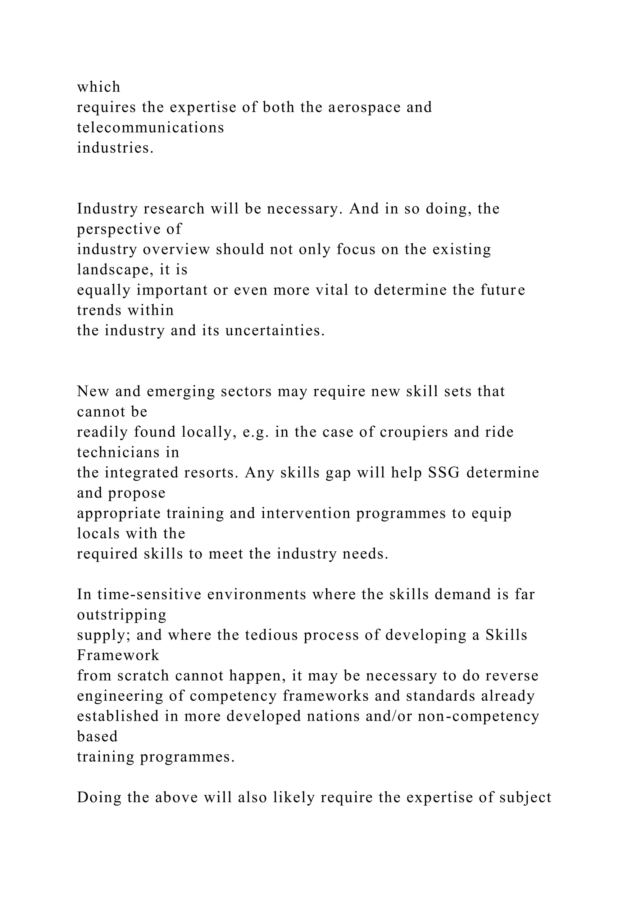 which
requires the expertise of both the aerospace and
telecommunications
industries.
Industry research will be necessary. And in so doing, the
perspective of
industry overview should not only focus on the existing
landscape, it is
equally important or even more vital to determine the future
trends within
the industry and its uncertainties.
New and emerging sectors may require new skill sets that
cannot be
readily found locally, e.g. in the case of croupiers and ride
technicians in
the integrated resorts. Any skills gap will help SSG determine
and propose
appropriate training and intervention programmes to equip
locals with the
required skills to meet the industry needs.
In time-sensitive environments where the skills demand is far
outstripping
supply; and where the tedious process of developing a Skills
Framework
from scratch cannot happen, it may be necessary to do reverse
engineering of competency frameworks and standards already
established in more developed nations and/or non-competency
based
training programmes.
Doing the above will also likely require the expertise of subject
 
