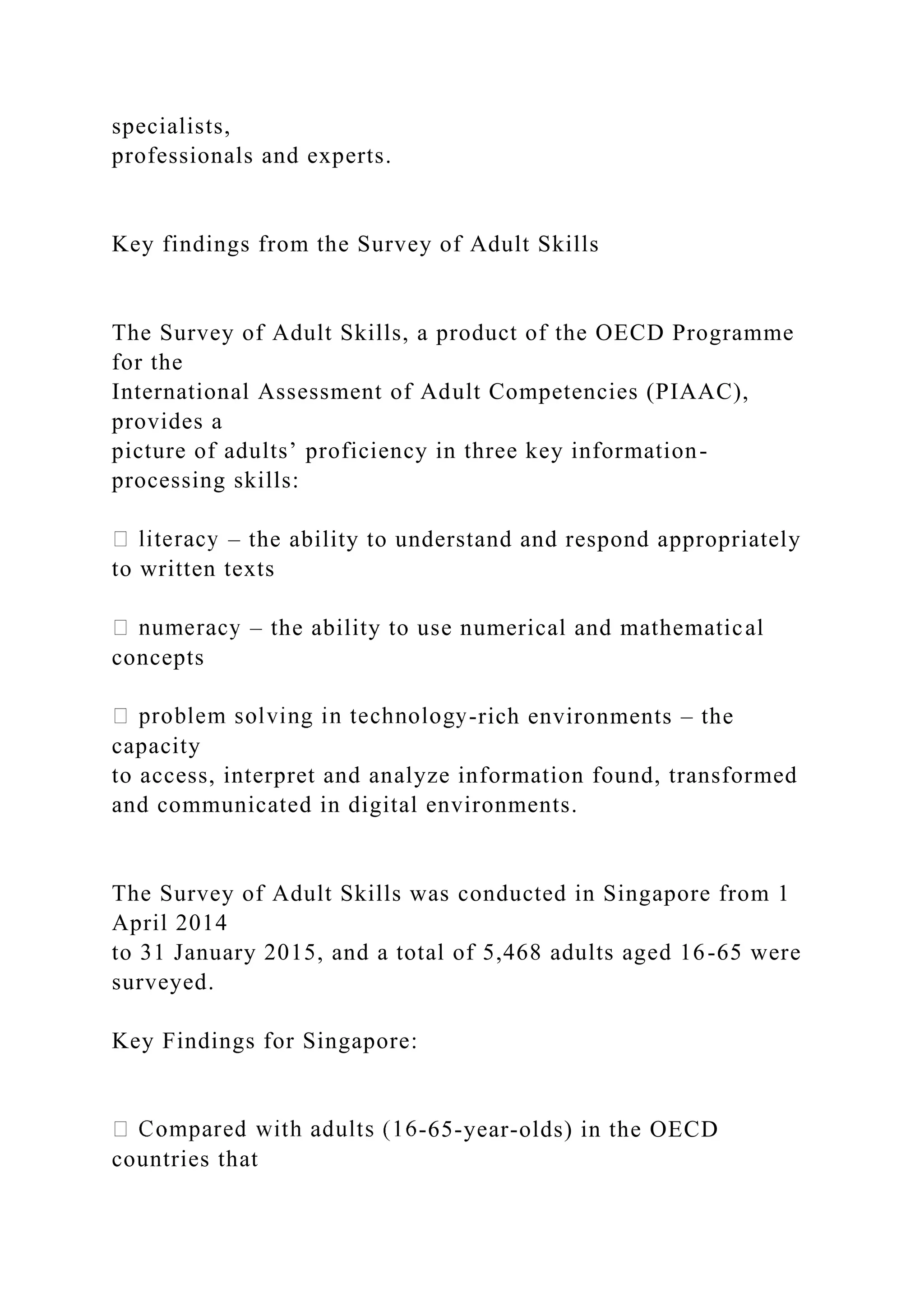 specialists,
professionals and experts.
Key findings from the Survey of Adult Skills
The Survey of Adult Skills, a product of the OECD Programme
for the
International Assessment of Adult Competencies (PIAAC),
provides a
picture of adults’ proficiency in three key information-
processing skills:
– the ability to understand and respond appropriately
to written texts
– the ability to use numerical and mathematical
concepts
-rich environments – the
capacity
to access, interpret and analyze information found, transformed
and communicated in digital environments.
The Survey of Adult Skills was conducted in Singapore from 1
April 2014
to 31 January 2015, and a total of 5,468 adults aged 16-65 were
surveyed.
Key Findings for Singapore:
-65-year-olds) in the OECD
countries that
 