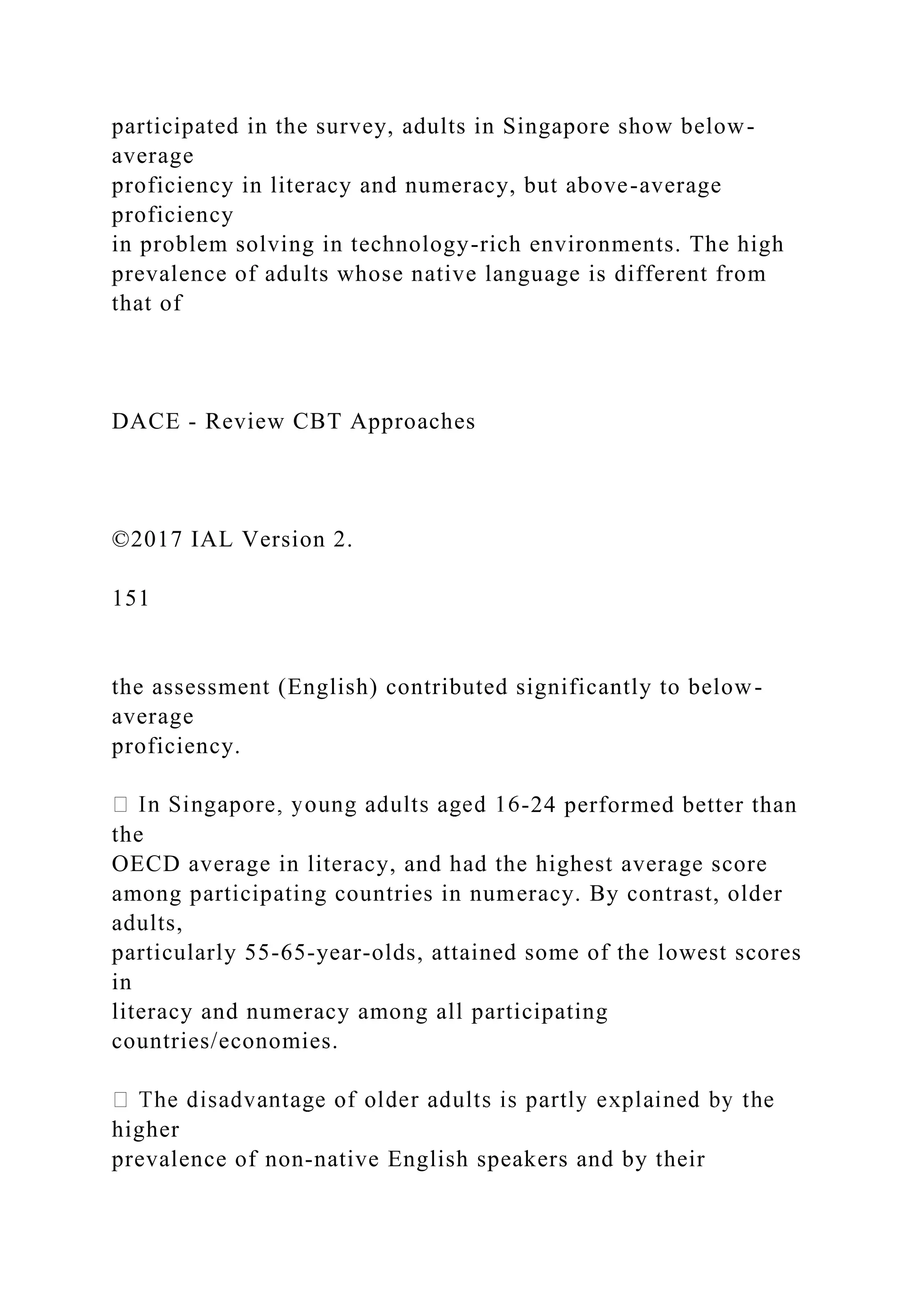 participated in the survey, adults in Singapore show below-
average
proficiency in literacy and numeracy, but above-average
proficiency
in problem solving in technology-rich environments. The high
prevalence of adults whose native language is different from
that of
DACE - Review CBT Approaches
©2017 IAL Version 2.
151
the assessment (English) contributed significantly to below-
average
proficiency.
-24 performed better than
the
OECD average in literacy, and had the highest average score
among participating countries in numeracy. By contrast, older
adults,
particularly 55-65-year-olds, attained some of the lowest scores
in
literacy and numeracy among all participating
countries/economies.
higher
prevalence of non-native English speakers and by their
 