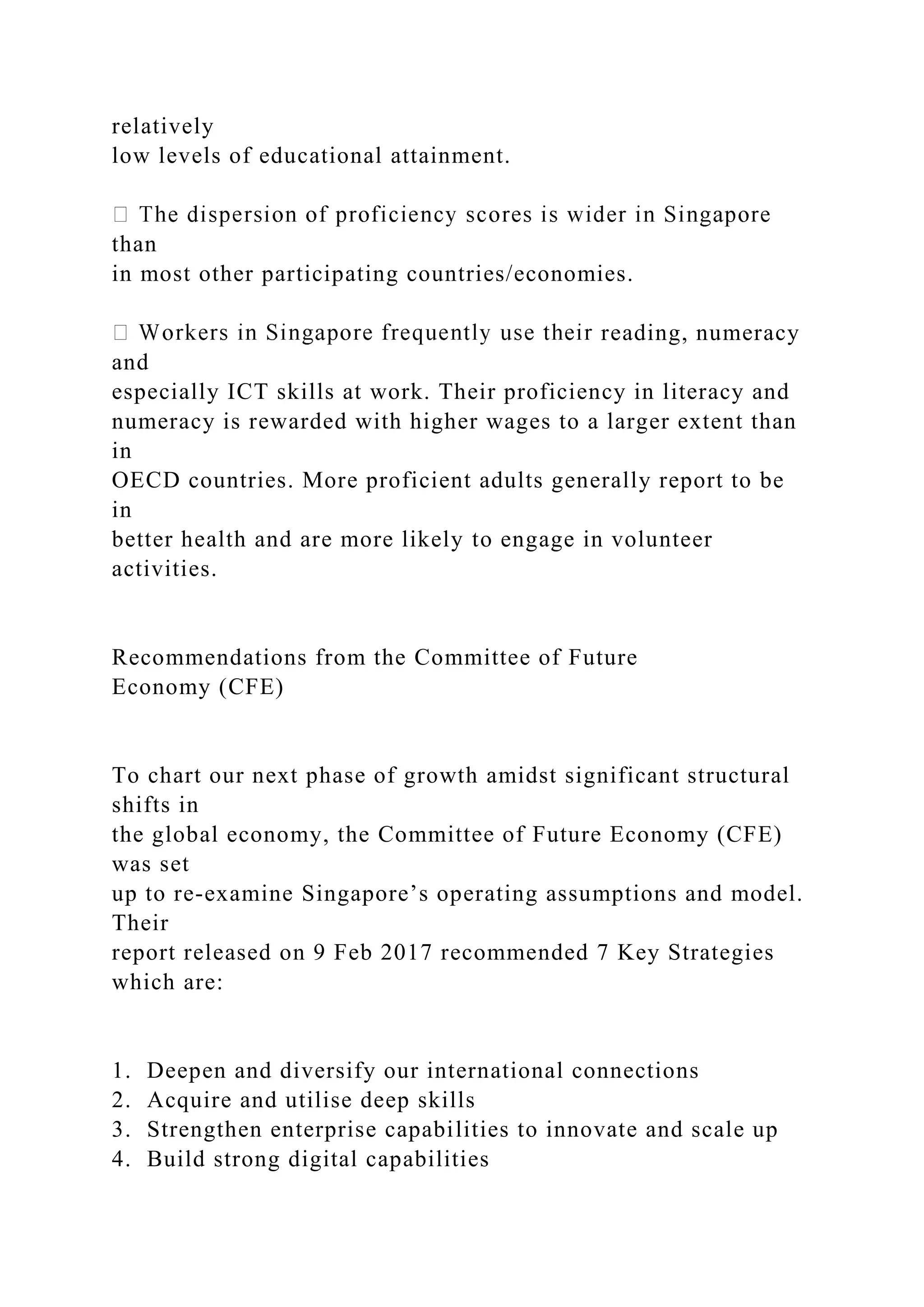 relatively
low levels of educational attainment.
than
in most other participating countries/economies.
reading, numeracy
and
especially ICT skills at work. Their proficiency in literacy and
numeracy is rewarded with higher wages to a larger extent than
in
OECD countries. More proficient adults generally report to be
in
better health and are more likely to engage in volunteer
activities.
Recommendations from the Committee of Future
Economy (CFE)
To chart our next phase of growth amidst significant structural
shifts in
the global economy, the Committee of Future Economy (CFE)
was set
up to re-examine Singapore’s operating assumptions and model.
Their
report released on 9 Feb 2017 recommended 7 Key Strategies
which are:
1. Deepen and diversify our international connections
2. Acquire and utilise deep skills
3. Strengthen enterprise capabilities to innovate and scale up
4. Build strong digital capabilities
 