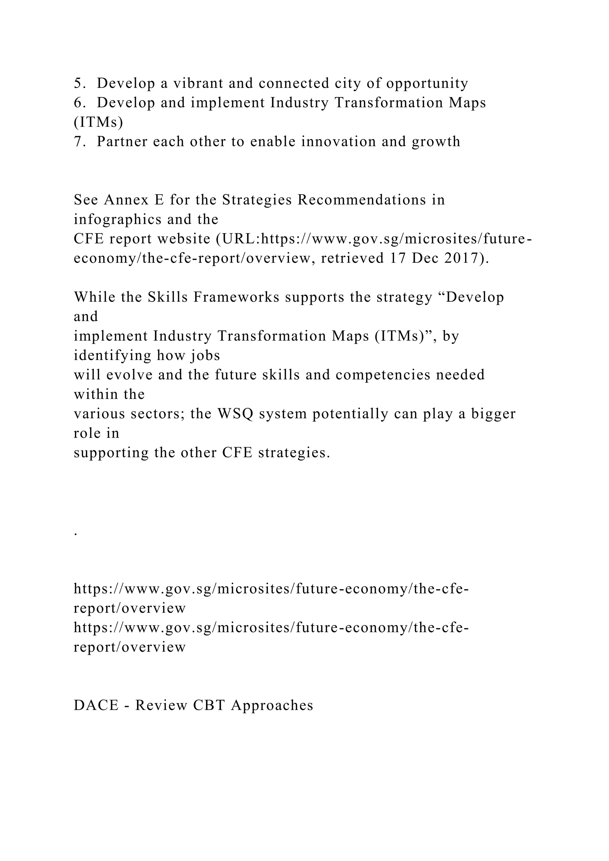 5. Develop a vibrant and connected city of opportunity
6. Develop and implement Industry Transformation Maps
(ITMs)
7. Partner each other to enable innovation and growth
See Annex E for the Strategies Recommendations in
infographics and the
CFE report website (URL:https://www.gov.sg/microsites/future-
economy/the-cfe-report/overview, retrieved 17 Dec 2017).
While the Skills Frameworks supports the strategy “Develop
and
implement Industry Transformation Maps (ITMs)”, by
identifying how jobs
will evolve and the future skills and competencies needed
within the
various sectors; the WSQ system potentially can play a bigger
role in
supporting the other CFE strategies.
.
https://www.gov.sg/microsites/future-economy/the-cfe-
report/overview
https://www.gov.sg/microsites/future-economy/the-cfe-
report/overview
DACE - Review CBT Approaches
 
