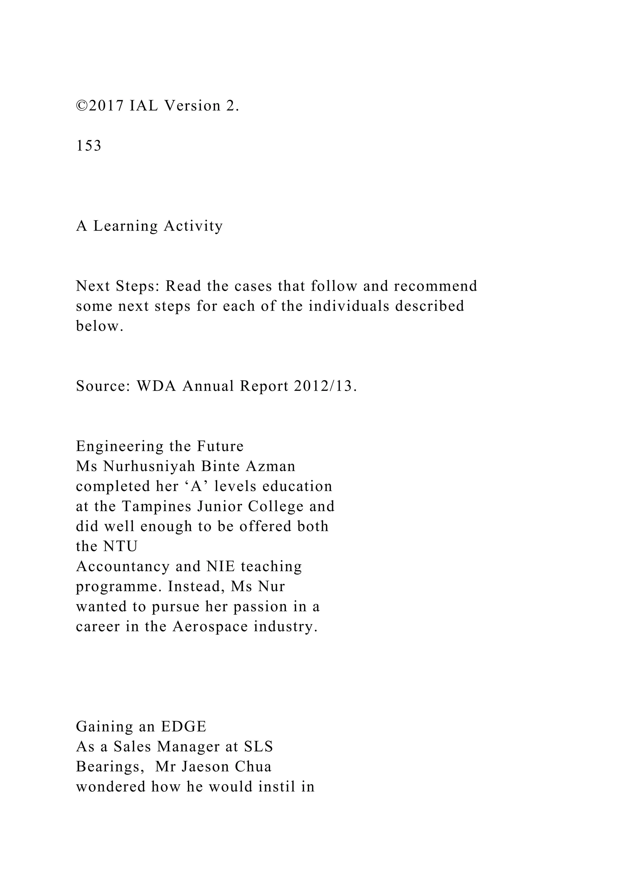 ©2017 IAL Version 2.
153
A Learning Activity
Next Steps: Read the cases that follow and recommend
some next steps for each of the individuals described
below.
Source: WDA Annual Report 2012/13.
Engineering the Future
Ms Nurhusniyah Binte Azman
completed her ‘A’ levels education
at the Tampines Junior College and
did well enough to be offered both
the NTU
Accountancy and NIE teaching
programme. Instead, Ms Nur
wanted to pursue her passion in a
career in the Aerospace industry.
Gaining an EDGE
As a Sales Manager at SLS
Bearings, Mr Jaeson Chua
wondered how he would instil in
 