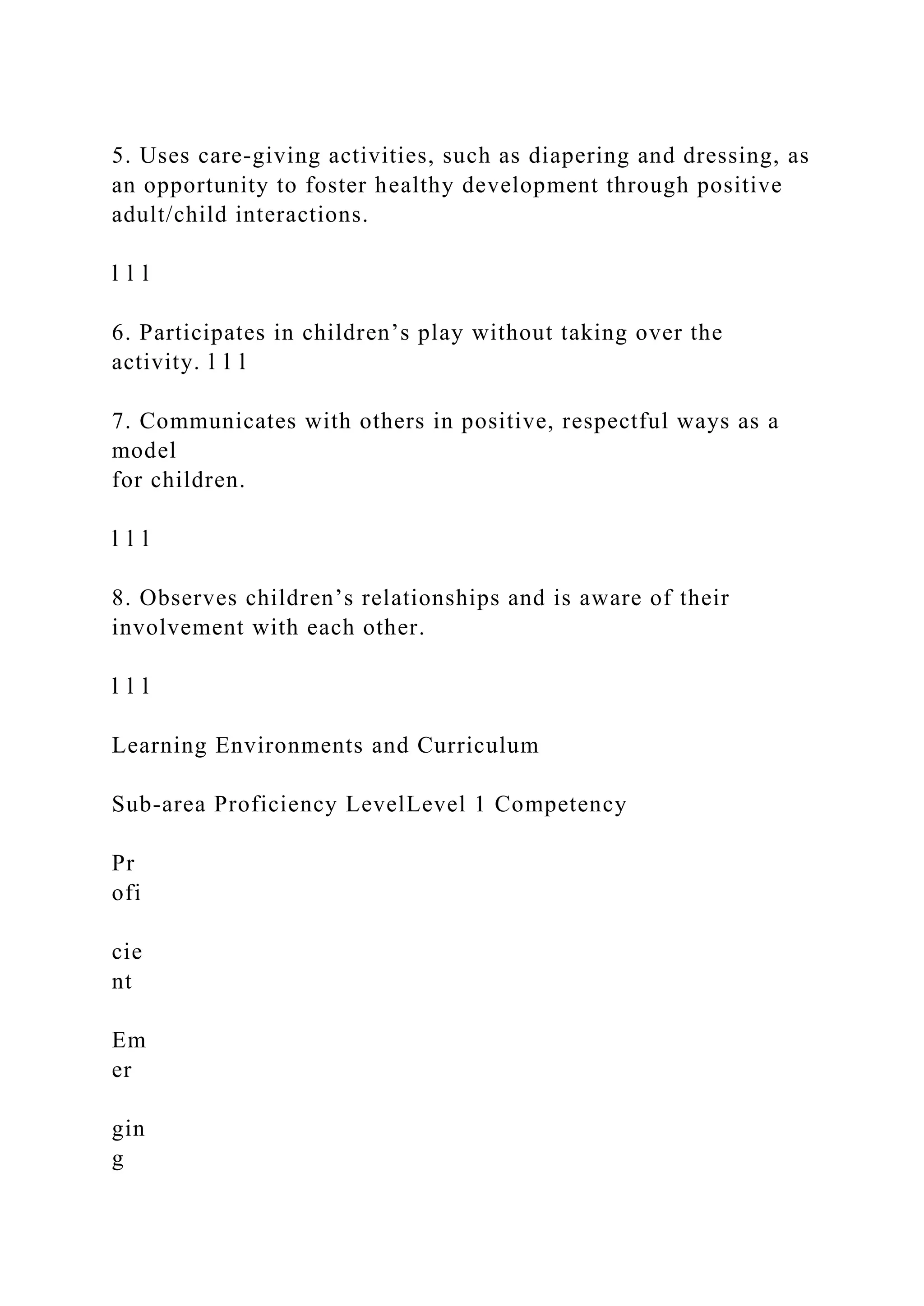 5. Uses care-giving activities, such as diapering and dressing, as
an opportunity to foster healthy development through positive
adult/child interactions.
l l l
6. Participates in children’s play without taking over the
activity. l l l
7. Communicates with others in positive, respectful ways as a
model
for children.
l l l
8. Observes children’s relationships and is aware of their
involvement with each other.
l l l
Learning Environments and Curriculum
Sub-area Proficiency LevelLevel 1 Competency
Pr
ofi
cie
nt
Em
er
gin
g
 