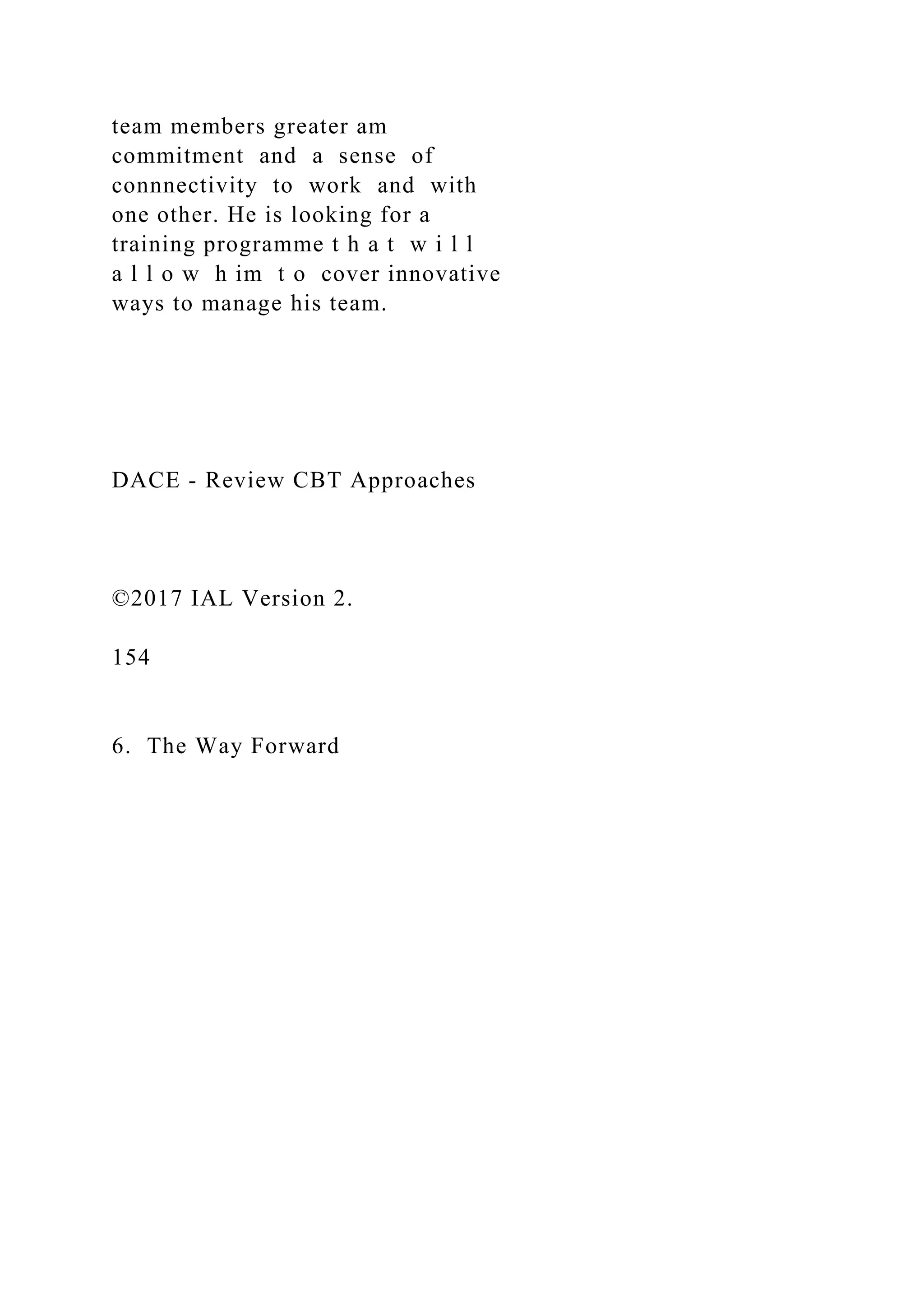 team members greater am
commitment and a sense of
connnectivity to work and with
one other. He is looking for a
training programme t h a t w i l l
a l l o w h im t o cover innovative
ways to manage his team.
DACE - Review CBT Approaches
©2017 IAL Version 2.
154
6. The Way Forward
 