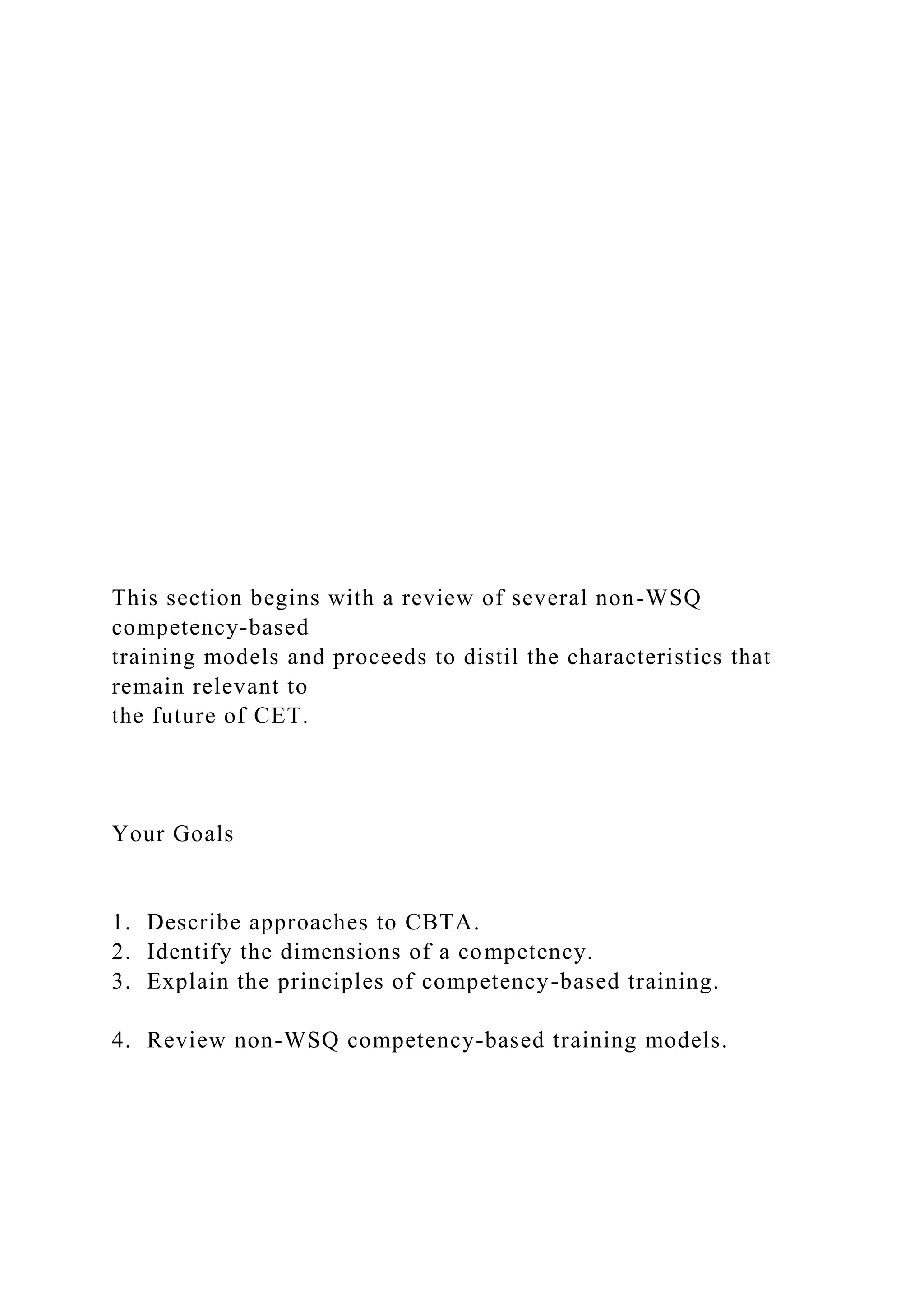 This section begins with a review of several non-WSQ
competency-based
training models and proceeds to distil the characteristics that
remain relevant to
the future of CET.
Your Goals
1. Describe approaches to CBTA.
2. Identify the dimensions of a competency.
3. Explain the principles of competency-based training.
4. Review non-WSQ competency-based training models.
 