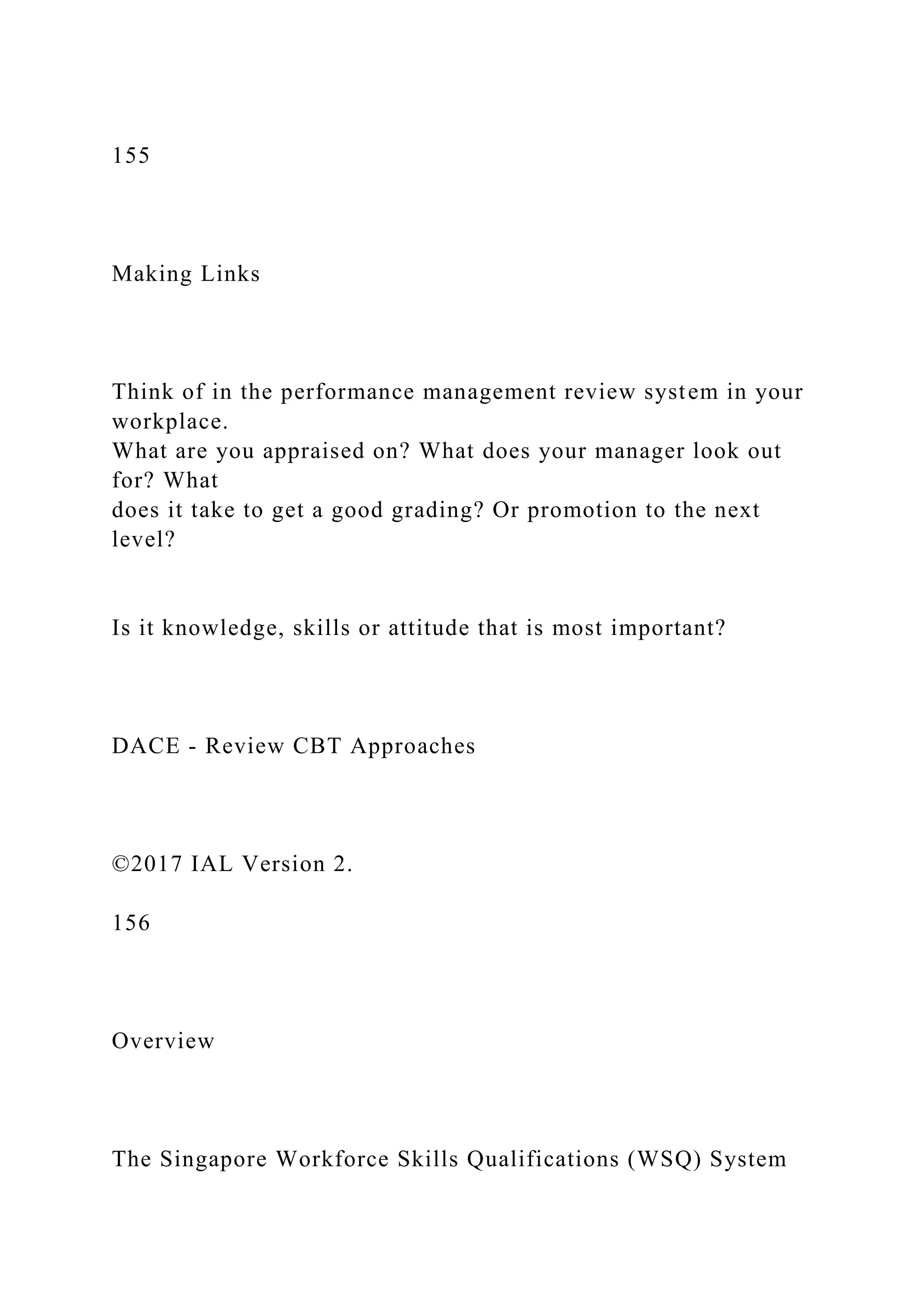 155
Making Links
Think of in the performance management review system in your
workplace.
What are you appraised on? What does your manager look out
for? What
does it take to get a good grading? Or promotion to the next
level?
Is it knowledge, skills or attitude that is most important?
DACE - Review CBT Approaches
©2017 IAL Version 2.
156
Overview
The Singapore Workforce Skills Qualifications (WSQ) System
 