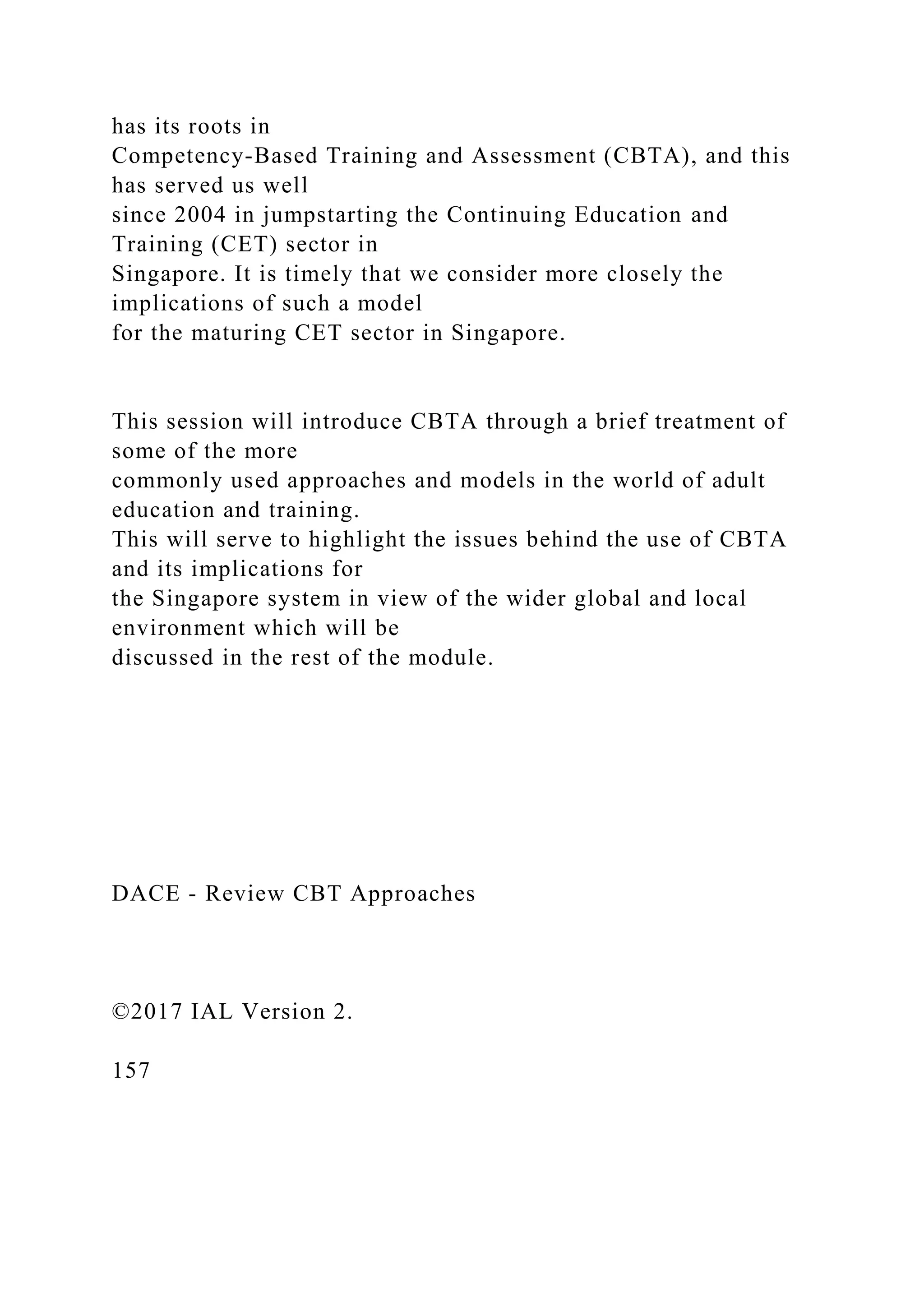 has its roots in
Competency-Based Training and Assessment (CBTA), and this
has served us well
since 2004 in jumpstarting the Continuing Education and
Training (CET) sector in
Singapore. It is timely that we consider more closely the
implications of such a model
for the maturing CET sector in Singapore.
This session will introduce CBTA through a brief treatment of
some of the more
commonly used approaches and models in the world of adult
education and training.
This will serve to highlight the issues behind the use of CBTA
and its implications for
the Singapore system in view of the wider global and local
environment which will be
discussed in the rest of the module.
DACE - Review CBT Approaches
©2017 IAL Version 2.
157
 