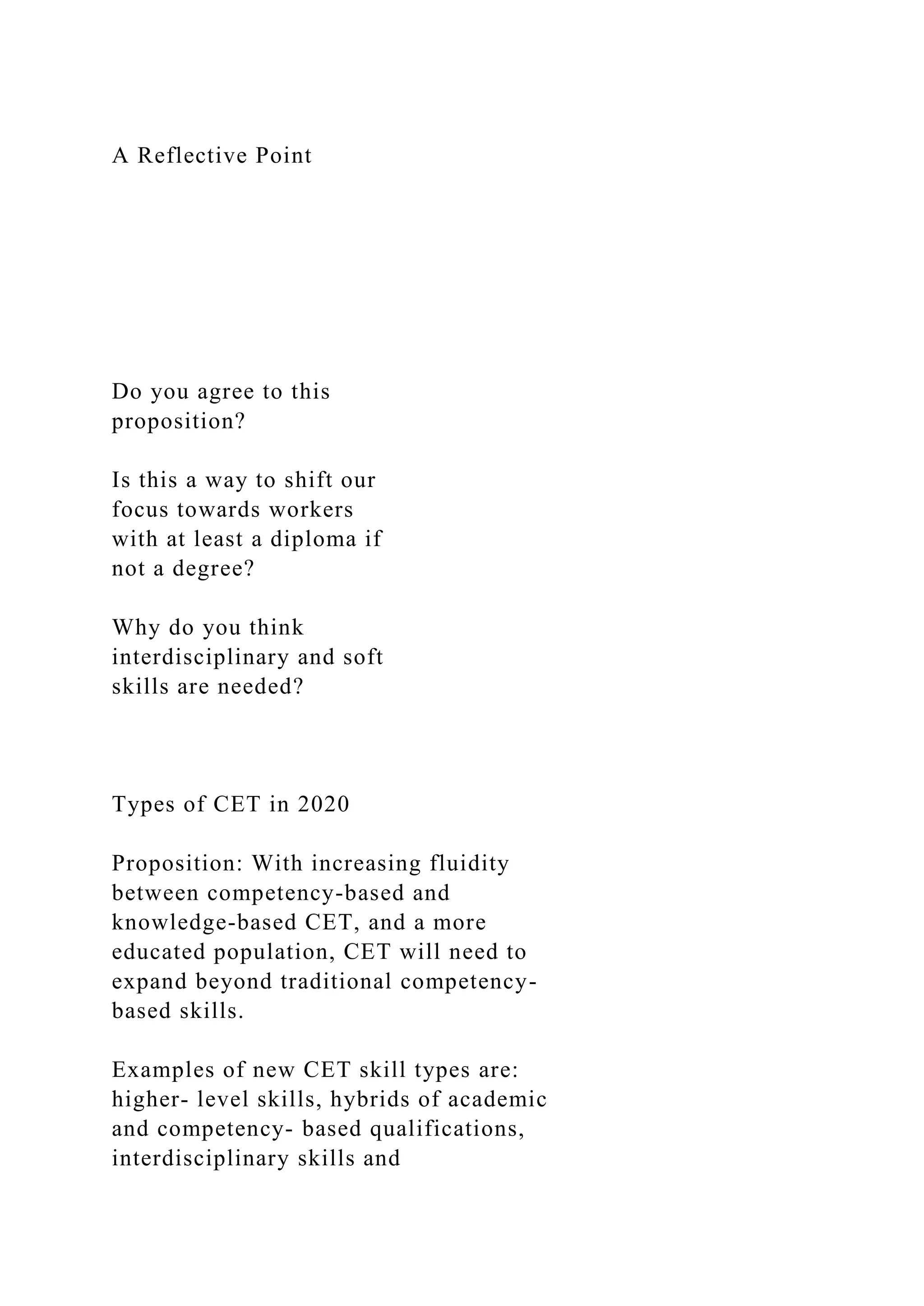 A Reflective Point
Do you agree to this
proposition?
Is this a way to shift our
focus towards workers
with at least a diploma if
not a degree?
Why do you think
interdisciplinary and soft
skills are needed?
Types of CET in 2020
Proposition: With increasing fluidity
between competency-based and
knowledge-based CET, and a more
educated population, CET will need to
expand beyond traditional competency-
based skills.
Examples of new CET skill types are:
higher- level skills, hybrids of academic
and competency- based qualifications,
interdisciplinary skills and
 