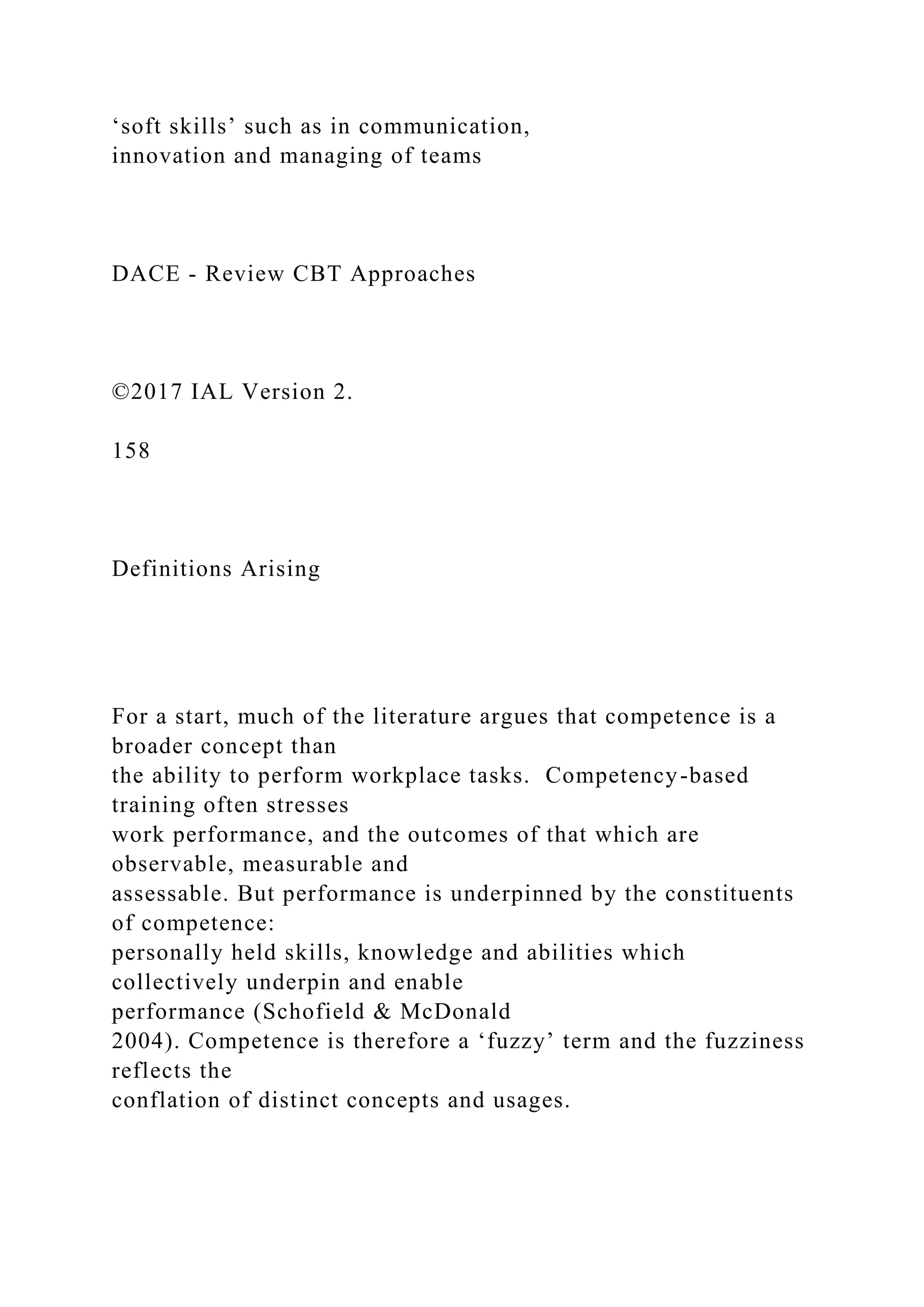 ‘soft skills’ such as in communication,
innovation and managing of teams
DACE - Review CBT Approaches
©2017 IAL Version 2.
158
Definitions Arising
For a start, much of the literature argues that competence is a
broader concept than
the ability to perform workplace tasks. Competency-based
training often stresses
work performance, and the outcomes of that which are
observable, measurable and
assessable. But performance is underpinned by the constituents
of competence:
personally held skills, knowledge and abilities which
collectively underpin and enable
performance (Schofield & McDonald
2004). Competence is therefore a ‘fuzzy’ term and the fuzziness
reflects the
conflation of distinct concepts and usages.
 