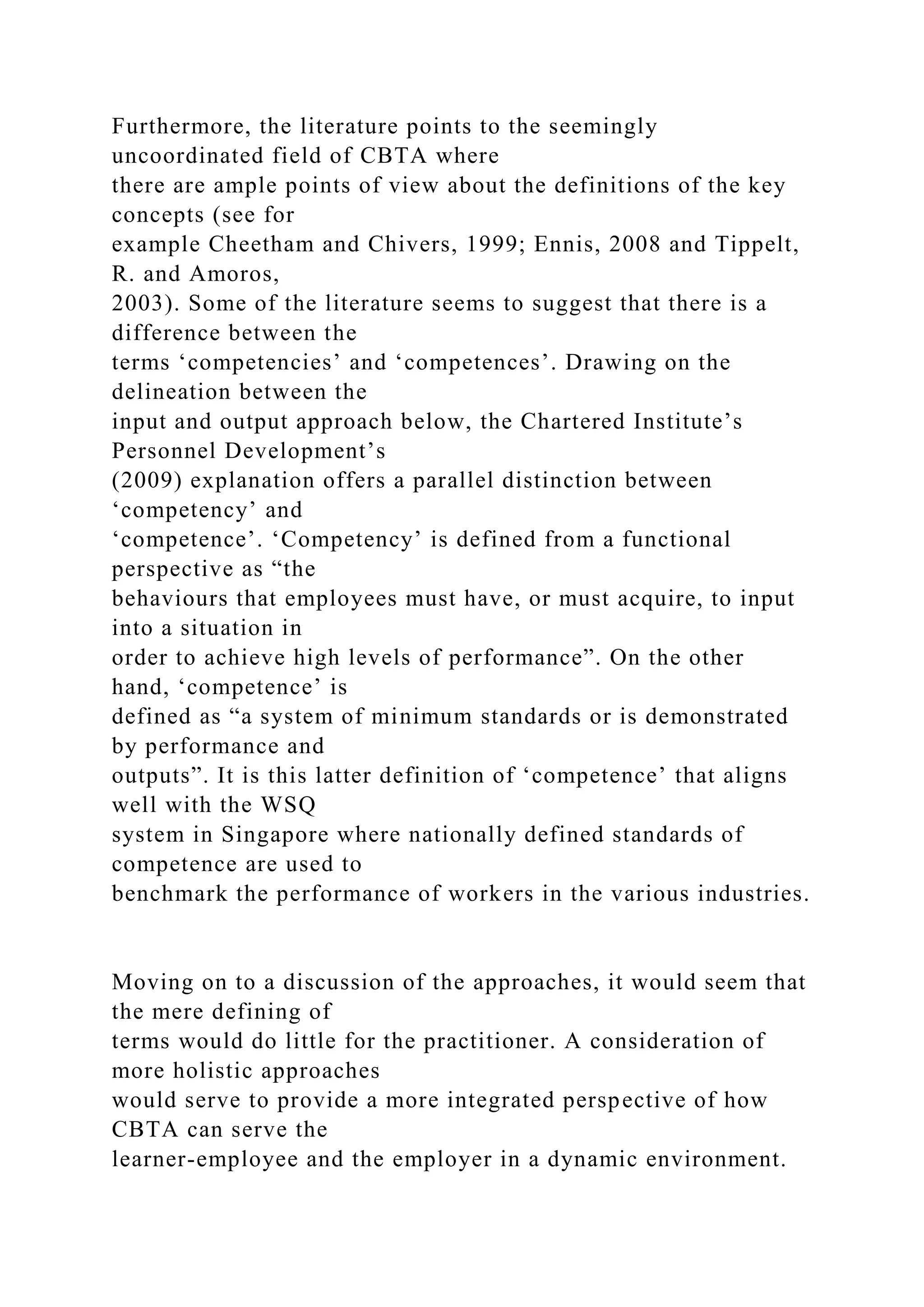 Furthermore, the literature points to the seemingly
uncoordinated field of CBTA where
there are ample points of view about the definitions of the key
concepts (see for
example Cheetham and Chivers, 1999; Ennis, 2008 and Tippelt,
R. and Amoros,
2003). Some of the literature seems to suggest that there is a
difference between the
terms ‘competencies’ and ‘competences’. Drawing on the
delineation between the
input and output approach below, the Chartered Institute’s
Personnel Development’s
(2009) explanation offers a parallel distinction between
‘competency’ and
‘competence’. ‘Competency’ is defined from a functional
perspective as “the
behaviours that employees must have, or must acquire, to input
into a situation in
order to achieve high levels of performance”. On the other
hand, ‘competence’ is
defined as “a system of minimum standards or is demonstrated
by performance and
outputs”. It is this latter definition of ‘competence’ that aligns
well with the WSQ
system in Singapore where nationally defined standards of
competence are used to
benchmark the performance of workers in the various industries.
Moving on to a discussion of the approaches, it would seem that
the mere defining of
terms would do little for the practitioner. A consideration of
more holistic approaches
would serve to provide a more integrated perspective of how
CBTA can serve the
learner-employee and the employer in a dynamic environment.
 