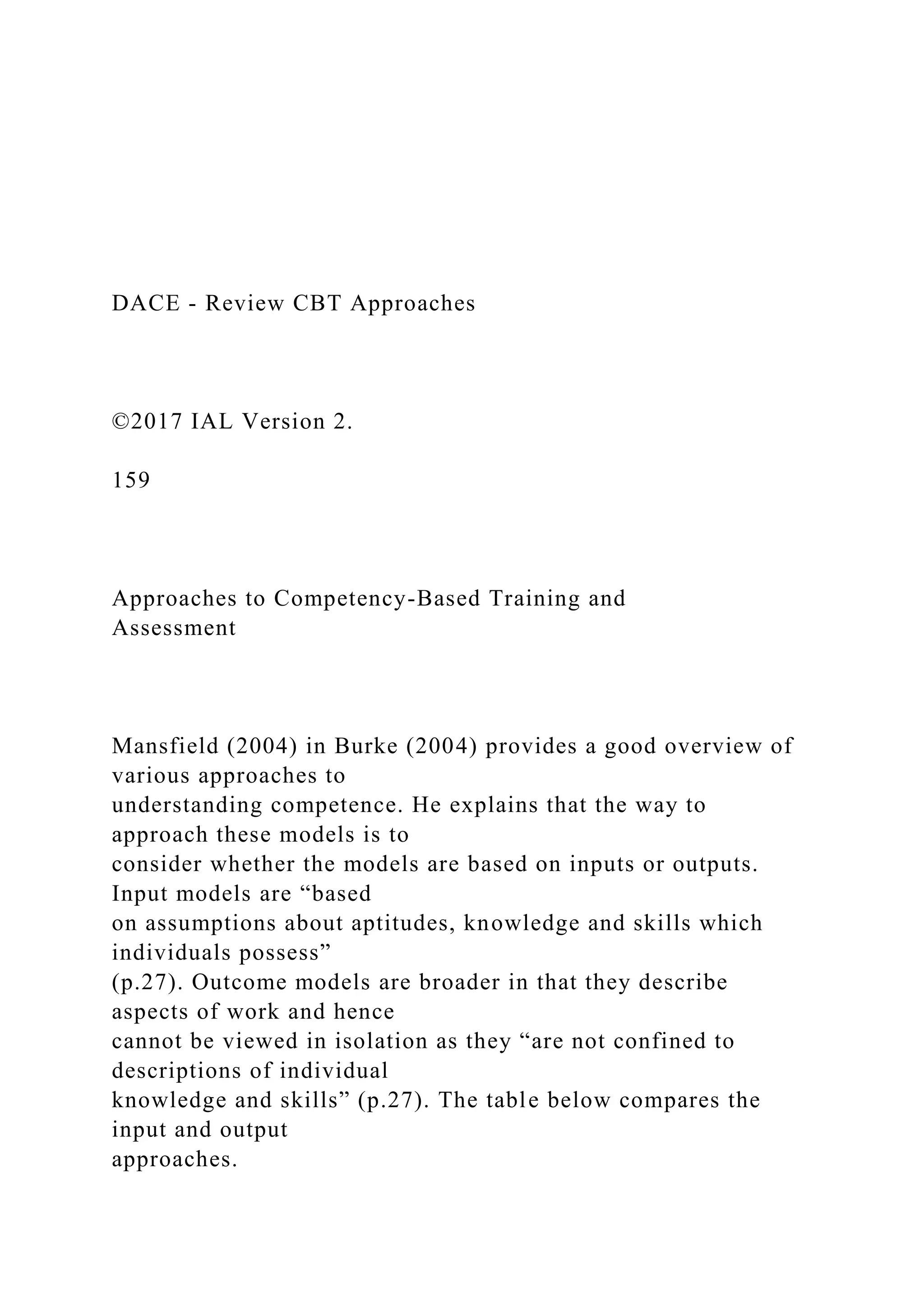 DACE - Review CBT Approaches
©2017 IAL Version 2.
159
Approaches to Competency-Based Training and
Assessment
Mansfield (2004) in Burke (2004) provides a good overview of
various approaches to
understanding competence. He explains that the way to
approach these models is to
consider whether the models are based on inputs or outputs.
Input models are “based
on assumptions about aptitudes, knowledge and skills which
individuals possess”
(p.27). Outcome models are broader in that they describe
aspects of work and hence
cannot be viewed in isolation as they “are not confined to
descriptions of individual
knowledge and skills” (p.27). The table below compares the
input and output
approaches.
 