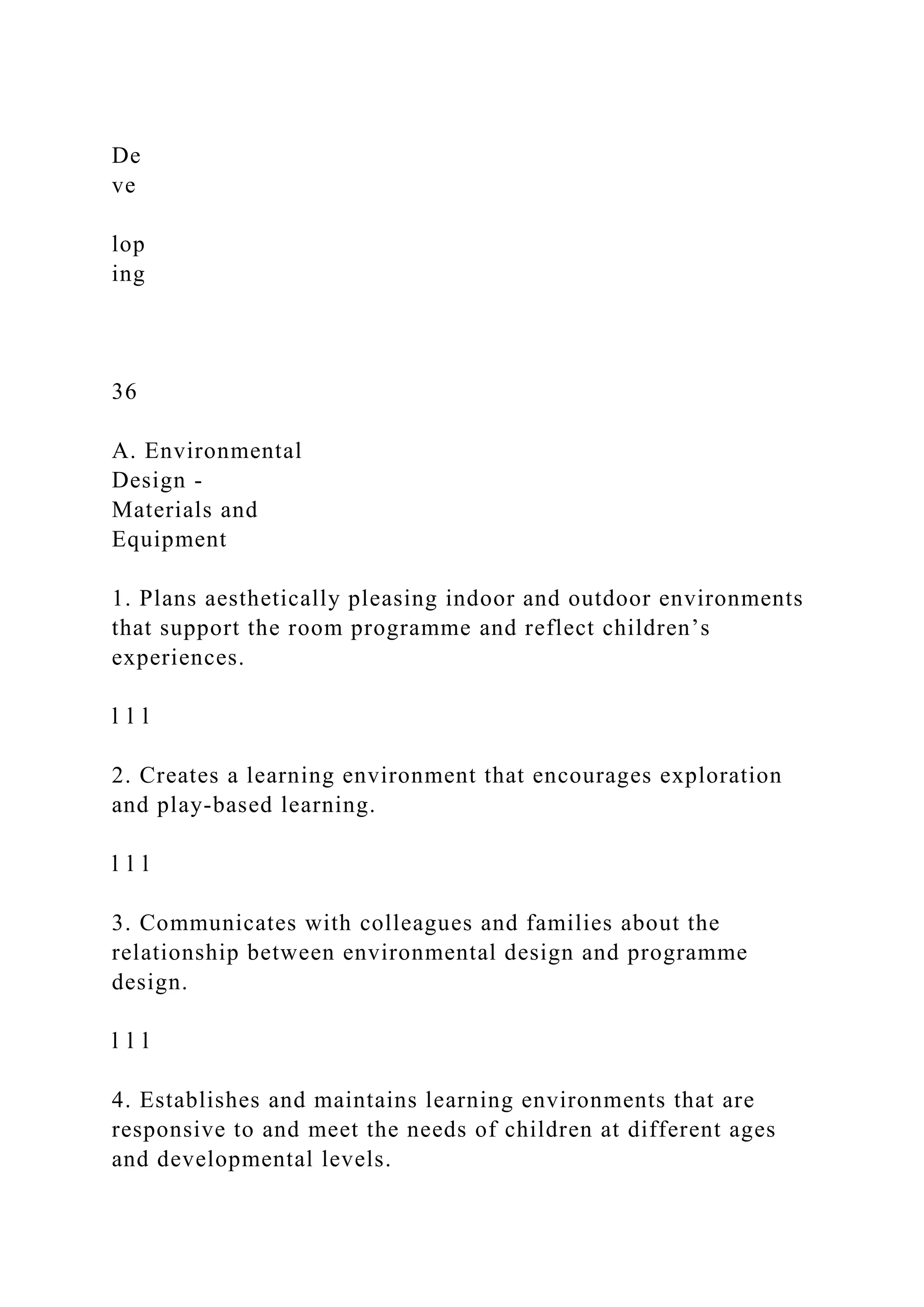 De
ve
lop
ing
36
A. Environmental
Design -
Materials and
Equipment
1. Plans aesthetically pleasing indoor and outdoor environments
that support the room programme and reflect children’s
experiences.
l l l
2. Creates a learning environment that encourages exploration
and play-based learning.
l l l
3. Communicates with colleagues and families about the
relationship between environmental design and programme
design.
l l l
4. Establishes and maintains learning environments that are
responsive to and meet the needs of children at different ages
and developmental levels.
 