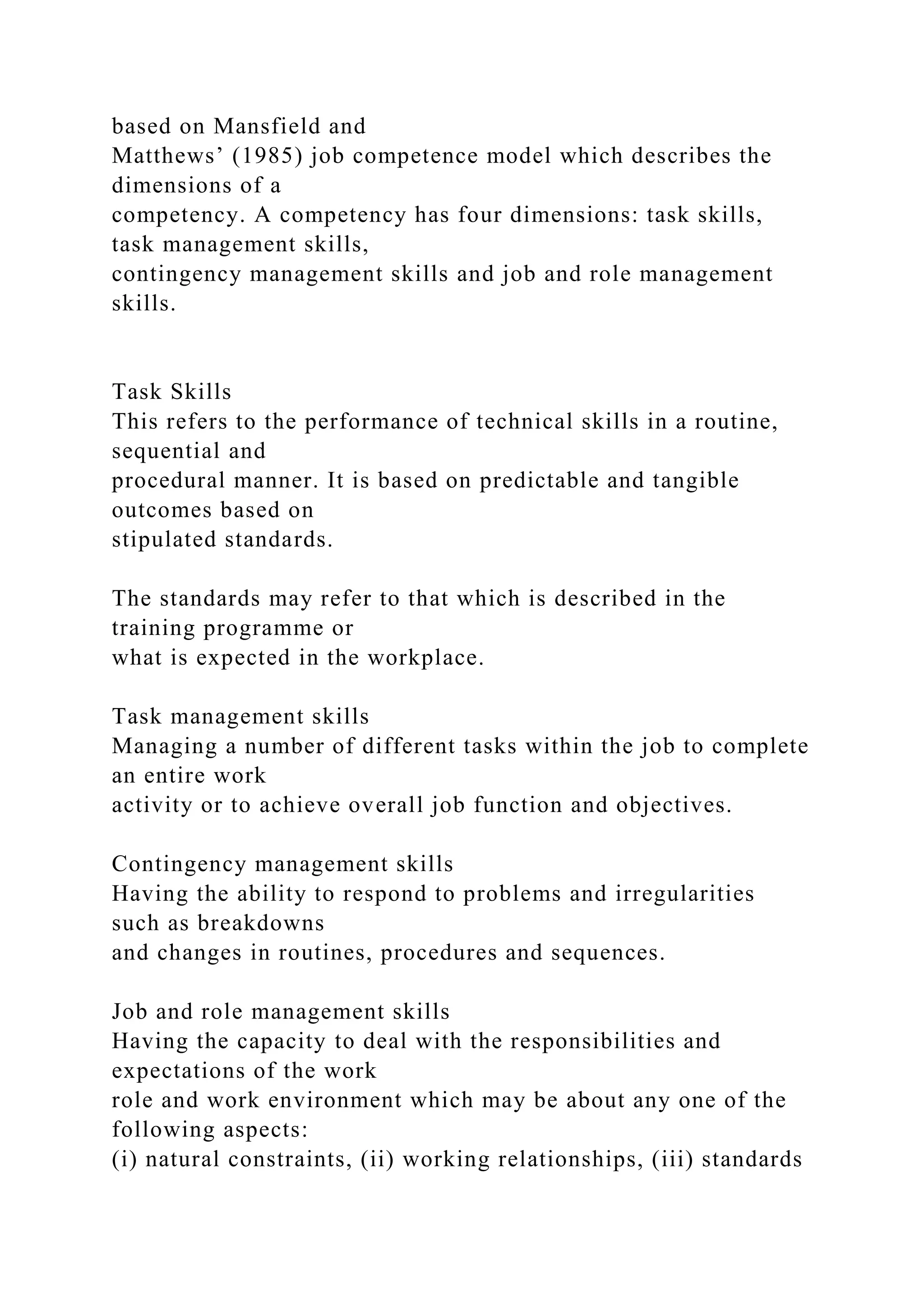 based on Mansfield and
Matthews’ (1985) job competence model which describes the
dimensions of a
competency. A competency has four dimensions: task skills,
task management skills,
contingency management skills and job and role management
skills.
Task Skills
This refers to the performance of technical skills in a routine,
sequential and
procedural manner. It is based on predictable and tangible
outcomes based on
stipulated standards.
The standards may refer to that which is described in the
training programme or
what is expected in the workplace.
Task management skills
Managing a number of different tasks within the job to complete
an entire work
activity or to achieve overall job function and objectives.
Contingency management skills
Having the ability to respond to problems and irregularities
such as breakdowns
and changes in routines, procedures and sequences.
Job and role management skills
Having the capacity to deal with the responsibilities and
expectations of the work
role and work environment which may be about any one of the
following aspects:
(i) natural constraints, (ii) working relationships, (iii) standards
 