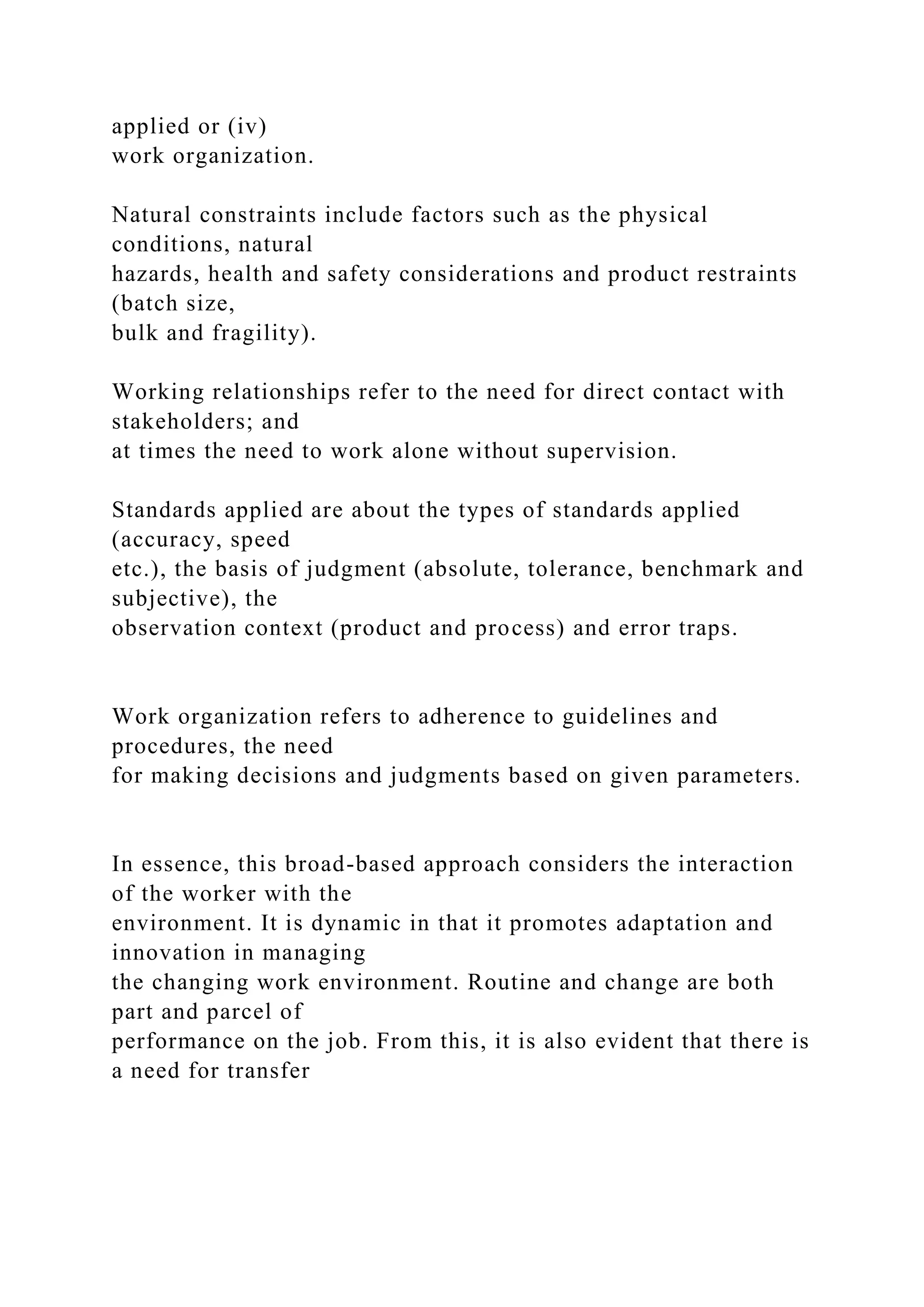 applied or (iv)
work organization.
Natural constraints include factors such as the physical
conditions, natural
hazards, health and safety considerations and product restraints
(batch size,
bulk and fragility).
Working relationships refer to the need for direct contact with
stakeholders; and
at times the need to work alone without supervision.
Standards applied are about the types of standards applied
(accuracy, speed
etc.), the basis of judgment (absolute, tolerance, benchmark and
subjective), the
observation context (product and process) and error traps.
Work organization refers to adherence to guidelines and
procedures, the need
for making decisions and judgments based on given parameters.
In essence, this broad-based approach considers the interaction
of the worker with the
environment. It is dynamic in that it promotes adaptation and
innovation in managing
the changing work environment. Routine and change are both
part and parcel of
performance on the job. From this, it is also evident that there is
a need for transfer
 