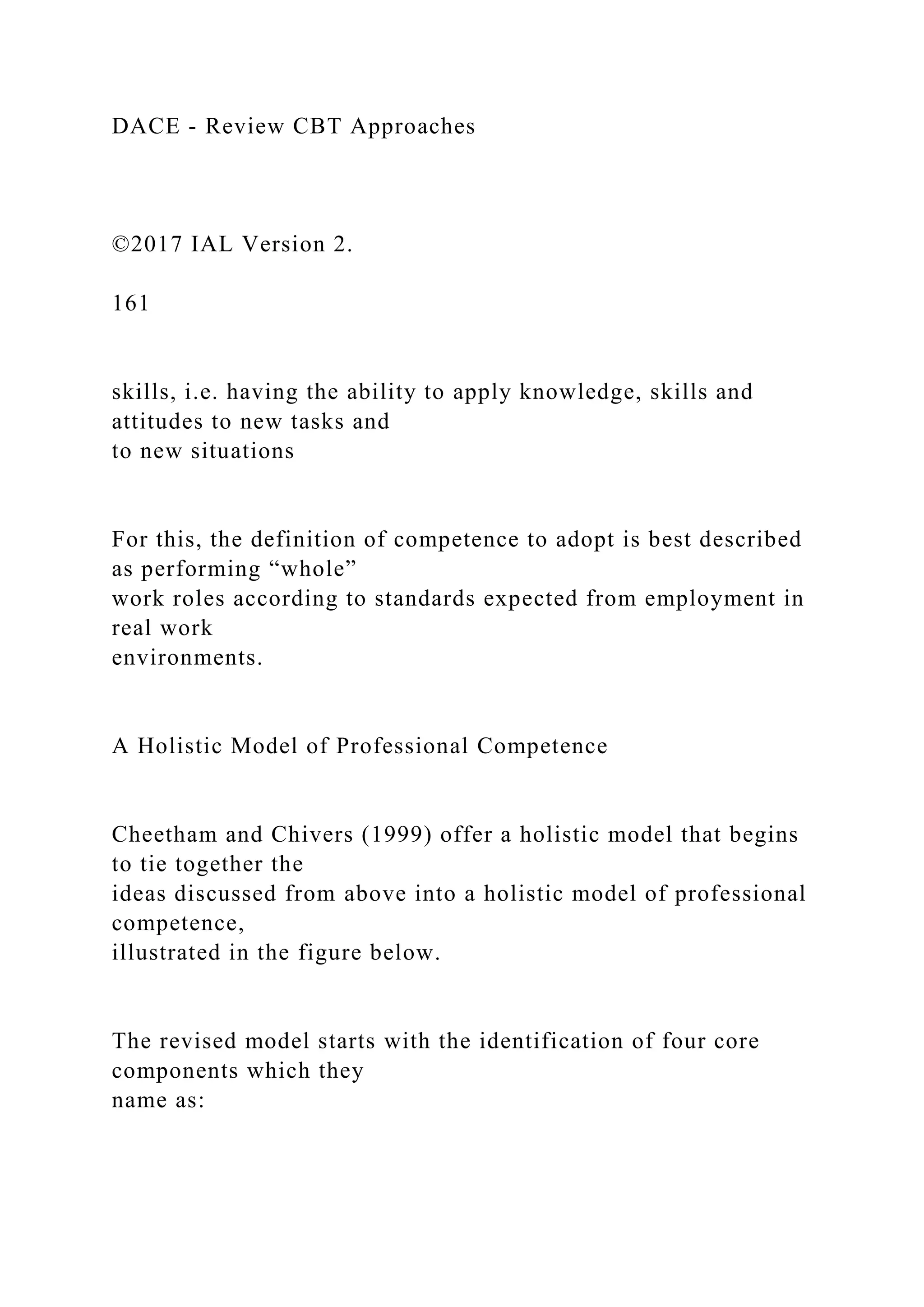 DACE - Review CBT Approaches
©2017 IAL Version 2.
161
skills, i.e. having the ability to apply knowledge, skills and
attitudes to new tasks and
to new situations
For this, the definition of competence to adopt is best described
as performing “whole”
work roles according to standards expected from employment in
real work
environments.
A Holistic Model of Professional Competence
Cheetham and Chivers (1999) offer a holistic model that begins
to tie together the
ideas discussed from above into a holistic model of professional
competence,
illustrated in the figure below.
The revised model starts with the identification of four core
components which they
name as:
 