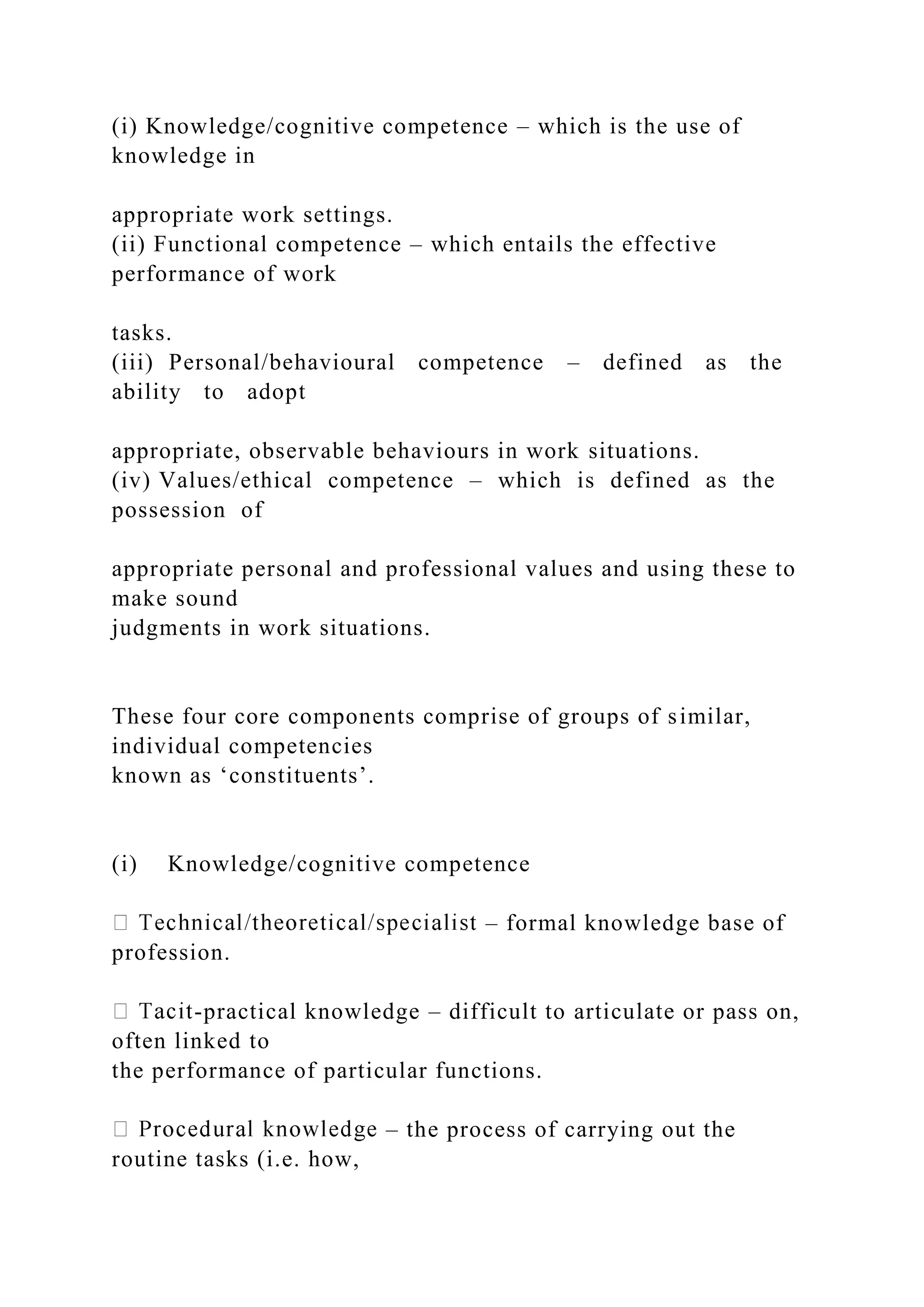 (i) Knowledge/cognitive competence – which is the use of
knowledge in
appropriate work settings.
(ii) Functional competence – which entails the effective
performance of work
tasks.
(iii) Personal/behavioural competence – defined as the
ability to adopt
appropriate, observable behaviours in work situations.
(iv) Values/ethical competence – which is defined as the
possession of
appropriate personal and professional values and using these to
make sound
judgments in work situations.
These four core components comprise of groups of similar,
individual competencies
known as ‘constituents’.
(i) Knowledge/cognitive competence
– formal knowledge base of
profession.
-practical knowledge – difficult to articulate or pass on,
often linked to
the performance of particular functions.
– the process of carrying out the
routine tasks (i.e. how,
 