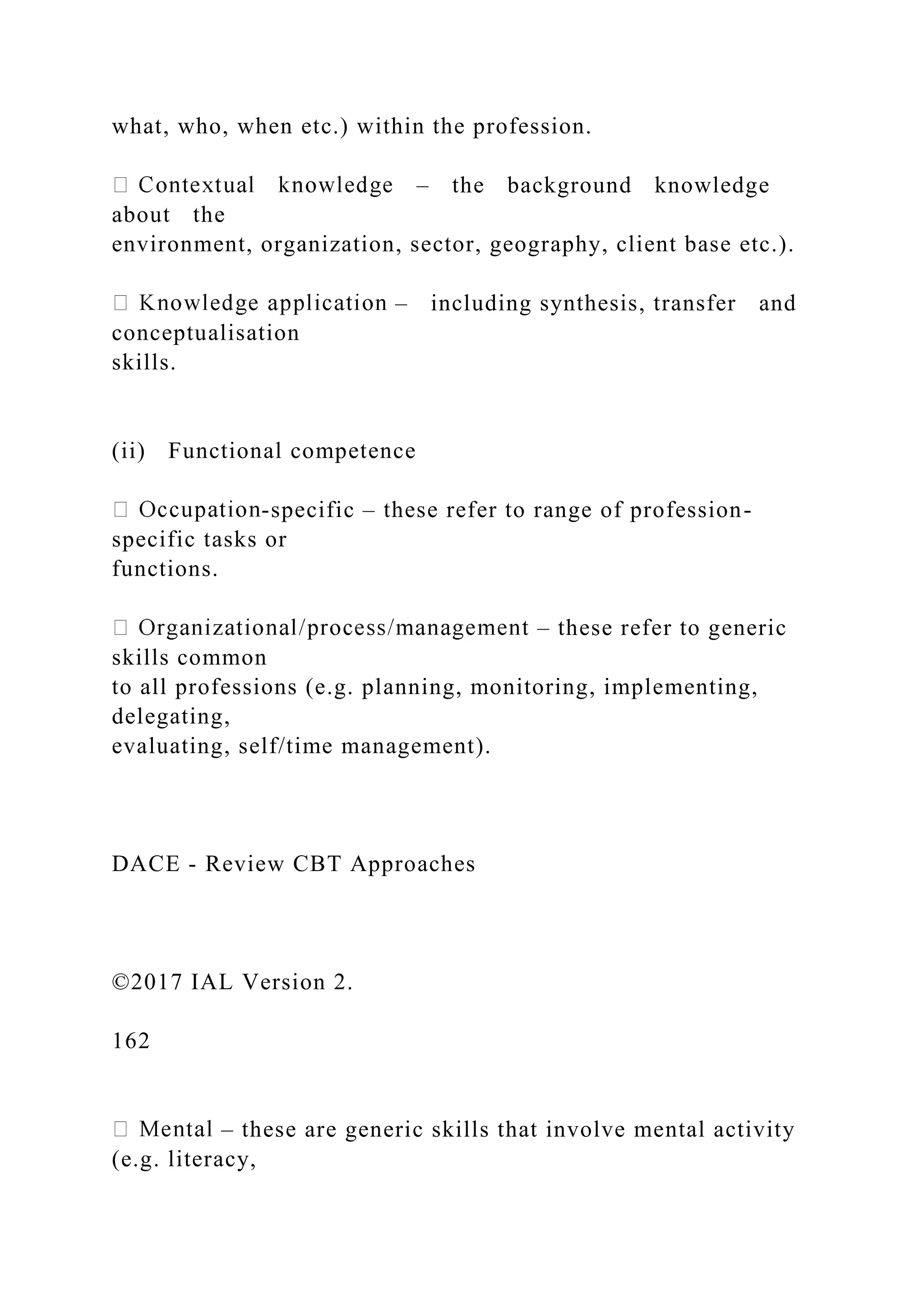 what, who, when etc.) within the profession.
– the background knowledge
about the
environment, organization, sector, geography, client base etc.).
– including synthesis, transfer and
conceptualisation
skills.
(ii) Functional competence
-specific – these refer to range of profession-
specific tasks or
functions.
– these refer to generic
skills common
to all professions (e.g. planning, monitoring, implementing,
delegating,
evaluating, self/time management).
DACE - Review CBT Approaches
©2017 IAL Version 2.
162
– these are generic skills that involve mental activity
(e.g. literacy,
 