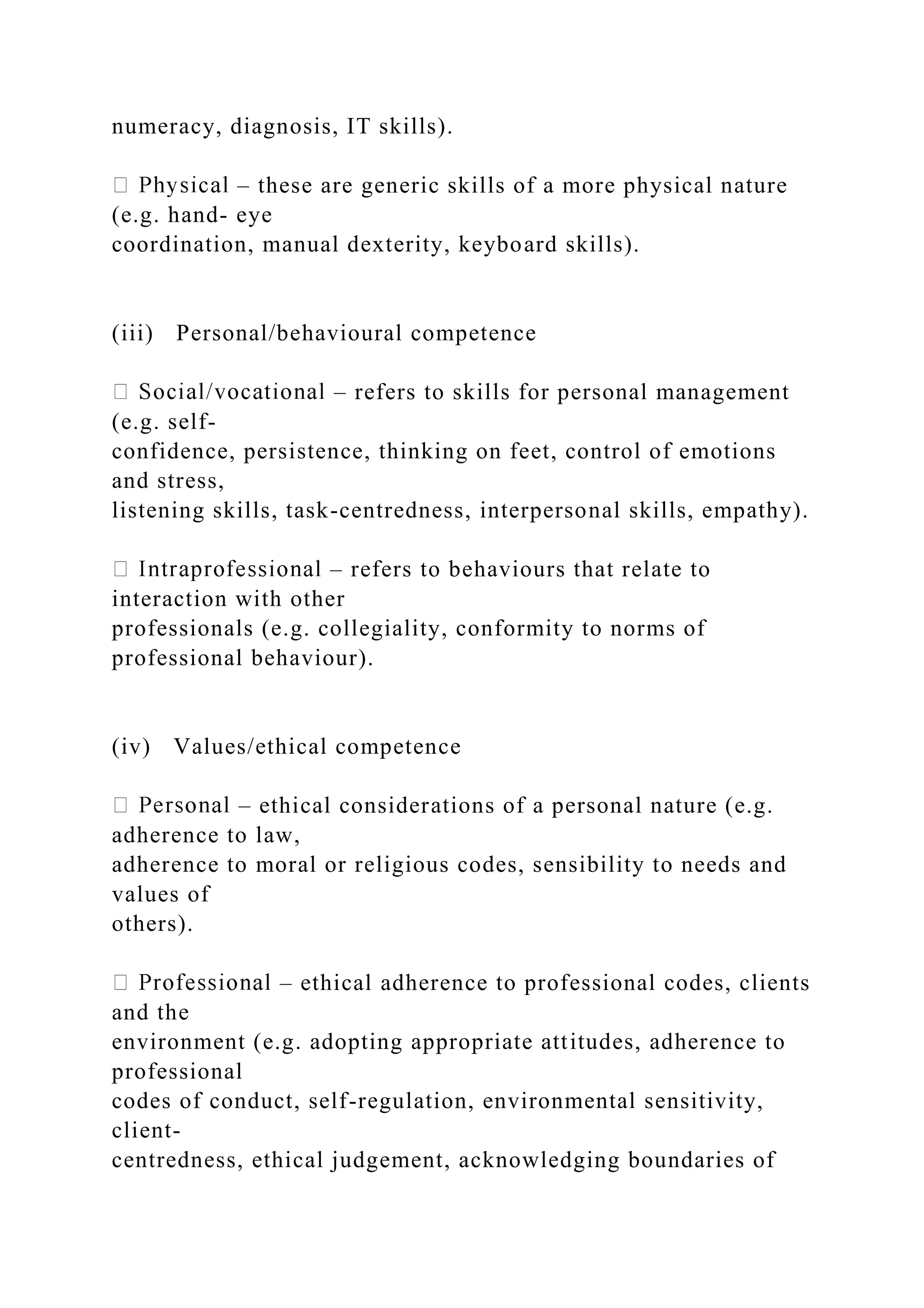 numeracy, diagnosis, IT skills).
– these are generic skills of a more physical nature
(e.g. hand- eye
coordination, manual dexterity, keyboard skills).
(iii) Personal/behavioural competence
– refers to skills for personal management
(e.g. self-
confidence, persistence, thinking on feet, control of emotions
and stress,
listening skills, task-centredness, interpersonal skills, empathy).
– refers to behaviours that relate to
interaction with other
professionals (e.g. collegiality, conformity to norms of
professional behaviour).
(iv) Values/ethical competence
– ethical considerations of a personal nature (e.g.
adherence to law,
adherence to moral or religious codes, sensibility to needs and
values of
others).
– ethical adherence to professional codes, clients
and the
environment (e.g. adopting appropriate attitudes, adherence to
professional
codes of conduct, self-regulation, environmental sensitivity,
client-
centredness, ethical judgement, acknowledging boundaries of
 