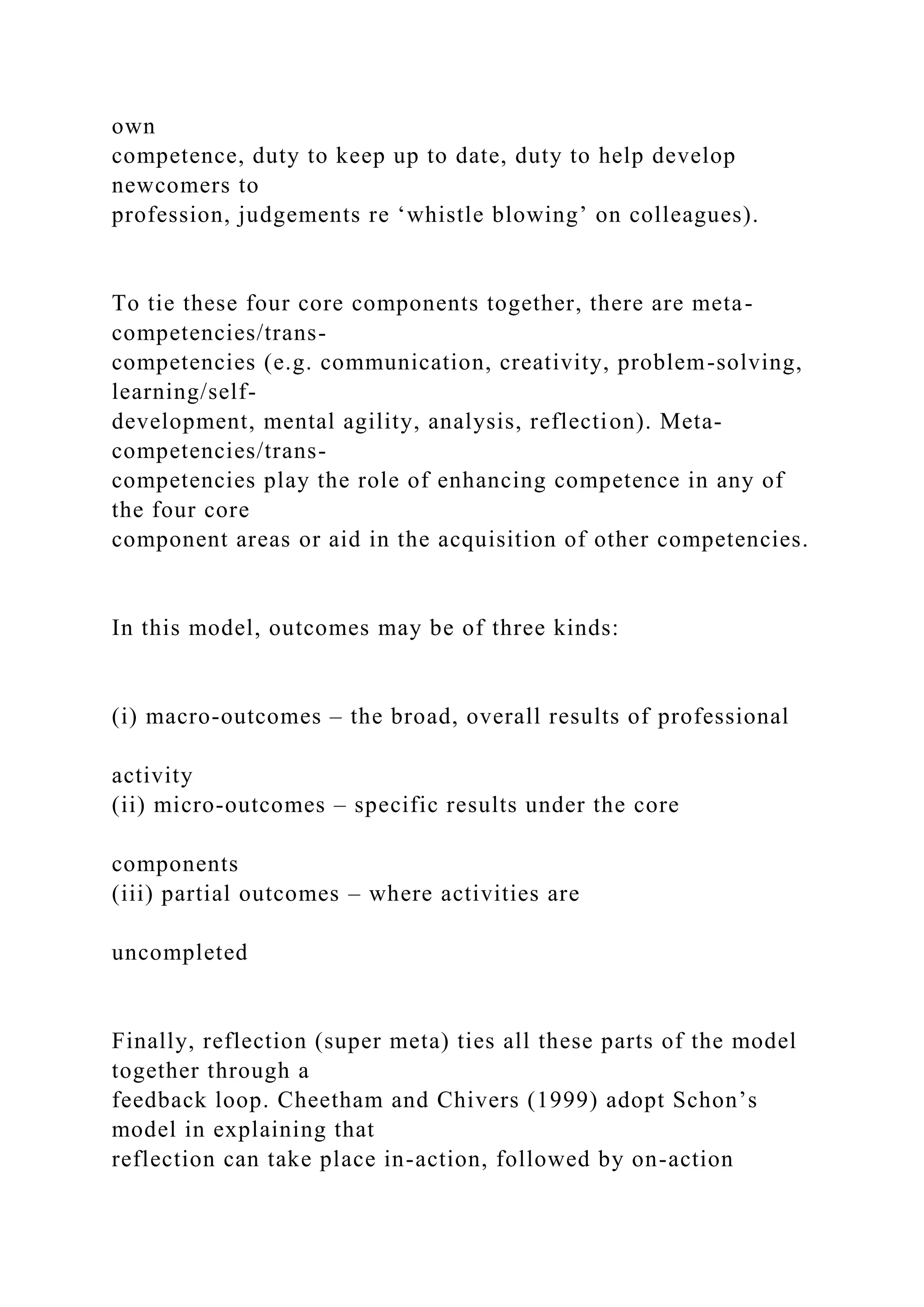 own
competence, duty to keep up to date, duty to help develop
newcomers to
profession, judgements re ‘whistle blowing’ on colleagues).
To tie these four core components together, there are meta-
competencies/trans-
competencies (e.g. communication, creativity, problem-solving,
learning/self-
development, mental agility, analysis, reflection). Meta-
competencies/trans-
competencies play the role of enhancing competence in any of
the four core
component areas or aid in the acquisition of other competencies.
In this model, outcomes may be of three kinds:
(i) macro-outcomes – the broad, overall results of professional
activity
(ii) micro-outcomes – specific results under the core
components
(iii) partial outcomes – where activities are
uncompleted
Finally, reflection (super meta) ties all these parts of the model
together through a
feedback loop. Cheetham and Chivers (1999) adopt Schon’s
model in explaining that
reflection can take place in-action, followed by on-action
 
