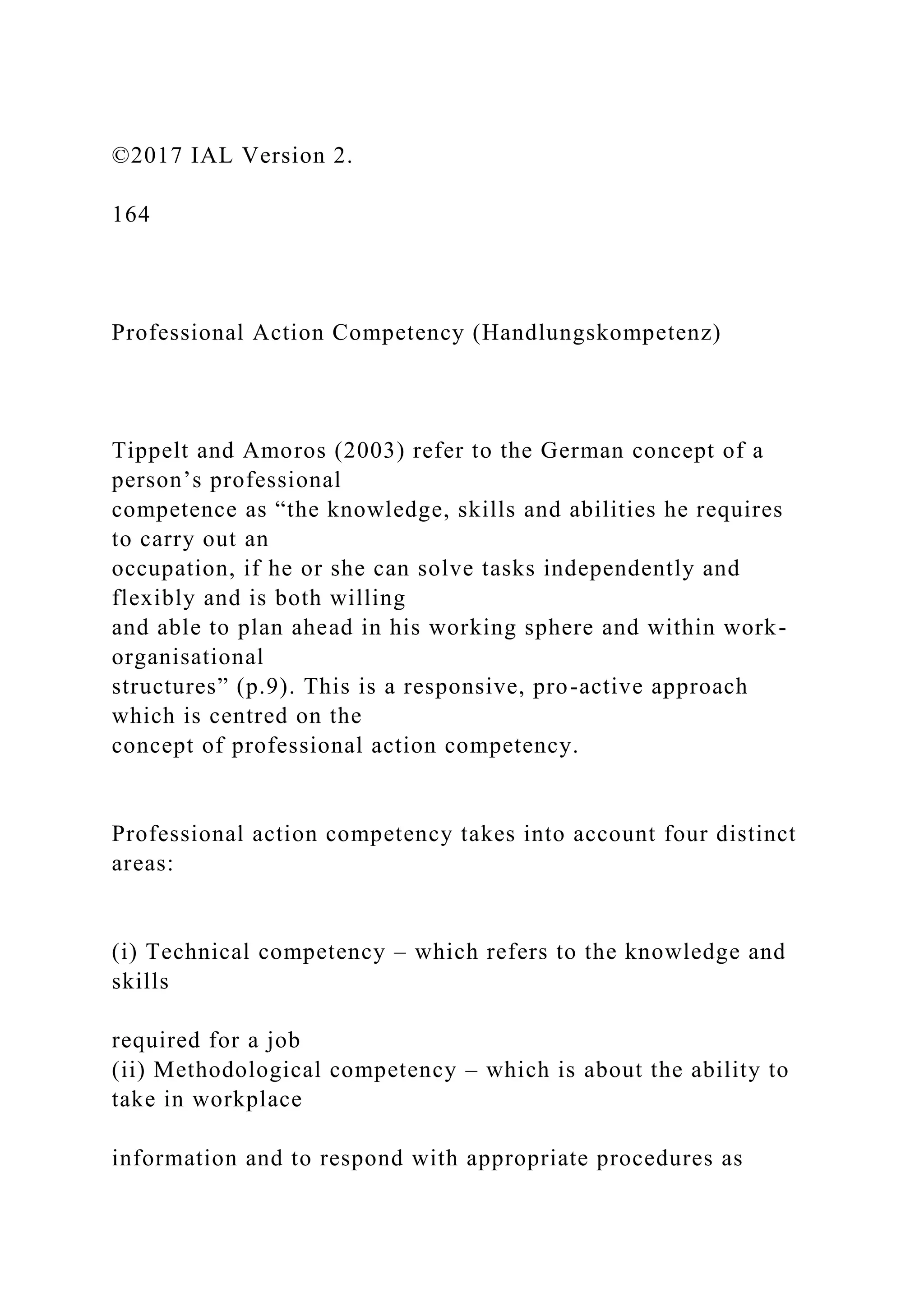 ©2017 IAL Version 2.
164
Professional Action Competency (Handlungskompetenz)
Tippelt and Amoros (2003) refer to the German concept of a
person’s professional
competence as “the knowledge, skills and abilities he requires
to carry out an
occupation, if he or she can solve tasks independently and
flexibly and is both willing
and able to plan ahead in his working sphere and within work-
organisational
structures” (p.9). This is a responsive, pro-active approach
which is centred on the
concept of professional action competency.
Professional action competency takes into account four distinct
areas:
(i) Technical competency – which refers to the knowledge and
skills
required for a job
(ii) Methodological competency – which is about the ability to
take in workplace
information and to respond with appropriate procedures as
 