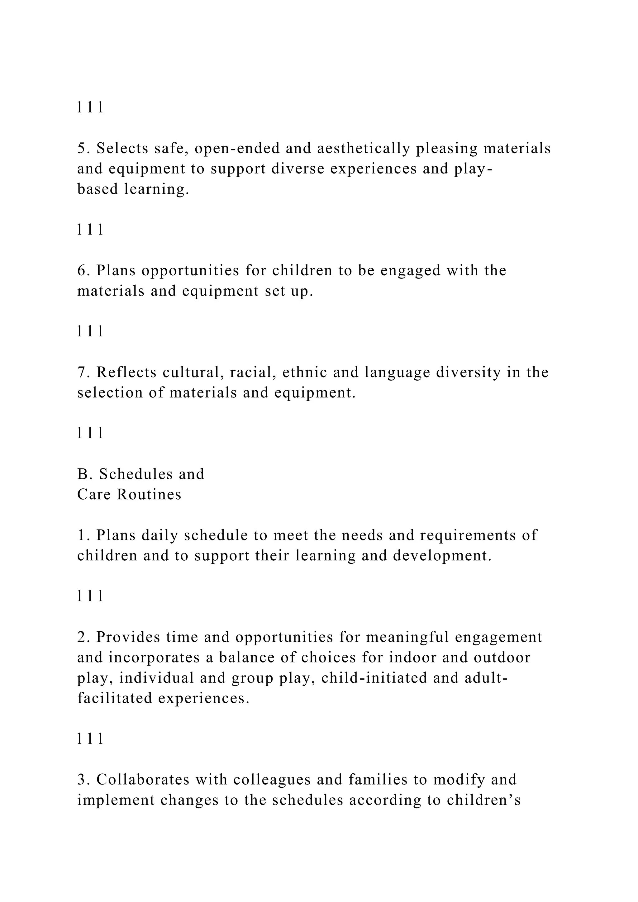l l l
5. Selects safe, open-ended and aesthetically pleasing materials
and equipment to support diverse experiences and play-
based learning.
l l l
6. Plans opportunities for children to be engaged with the
materials and equipment set up.
l l l
7. Reflects cultural, racial, ethnic and language diversity in the
selection of materials and equipment.
l l l
B. Schedules and
Care Routines
1. Plans daily schedule to meet the needs and requirements of
children and to support their learning and development.
l l l
2. Provides time and opportunities for meaningful engagement
and incorporates a balance of choices for indoor and outdoor
play, individual and group play, child-initiated and adult-
facilitated experiences.
l l l
3. Collaborates with colleagues and families to modify and
implement changes to the schedules according to children’s
 