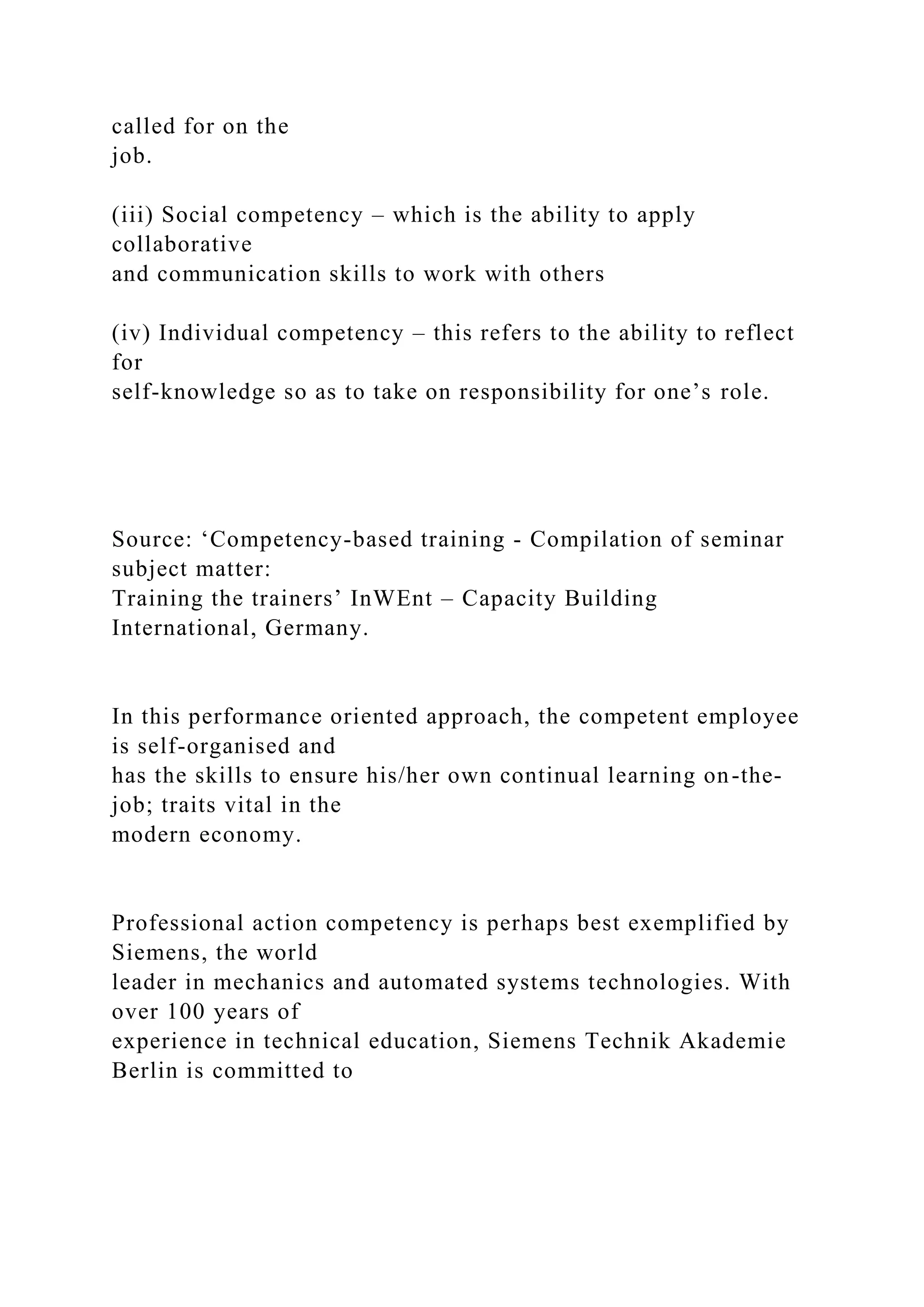 called for on the
job.
(iii) Social competency – which is the ability to apply
collaborative
and communication skills to work with others
(iv) Individual competency – this refers to the ability to reflect
for
self-knowledge so as to take on responsibility for one’s role.
Source: ‘Competency-based training - Compilation of seminar
subject matter:
Training the trainers’ InWEnt – Capacity Building
International, Germany.
In this performance oriented approach, the competent employee
is self-organised and
has the skills to ensure his/her own continual learning on-the-
job; traits vital in the
modern economy.
Professional action competency is perhaps best exemplified by
Siemens, the world
leader in mechanics and automated systems technologies. With
over 100 years of
experience in technical education, Siemens Technik Akademie
Berlin is committed to
 
