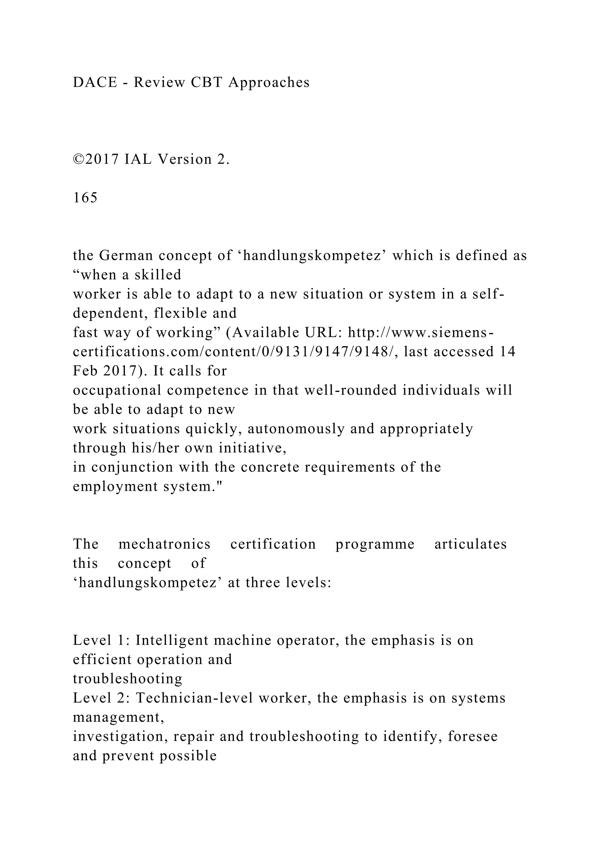DACE - Review CBT Approaches
©2017 IAL Version 2.
165
the German concept of ‘handlungskompetez’ which is defined as
“when a skilled
worker is able to adapt to a new situation or system in a self-
dependent, flexible and
fast way of working” (Available URL: http://www.siemens-
certifications.com/content/0/9131/9147/9148/, last accessed 14
Feb 2017). It calls for
occupational competence in that well-rounded individuals will
be able to adapt to new
work situations quickly, autonomously and appropriately
through his/her own initiative,
in conjunction with the concrete requirements of the
employment system."
The mechatronics certification programme articulates
this concept of
‘handlungskompetez’ at three levels:
Level 1: Intelligent machine operator, the emphasis is on
efficient operation and
troubleshooting
Level 2: Technician-level worker, the emphasis is on systems
management,
investigation, repair and troubleshooting to identify, foresee
and prevent possible
 