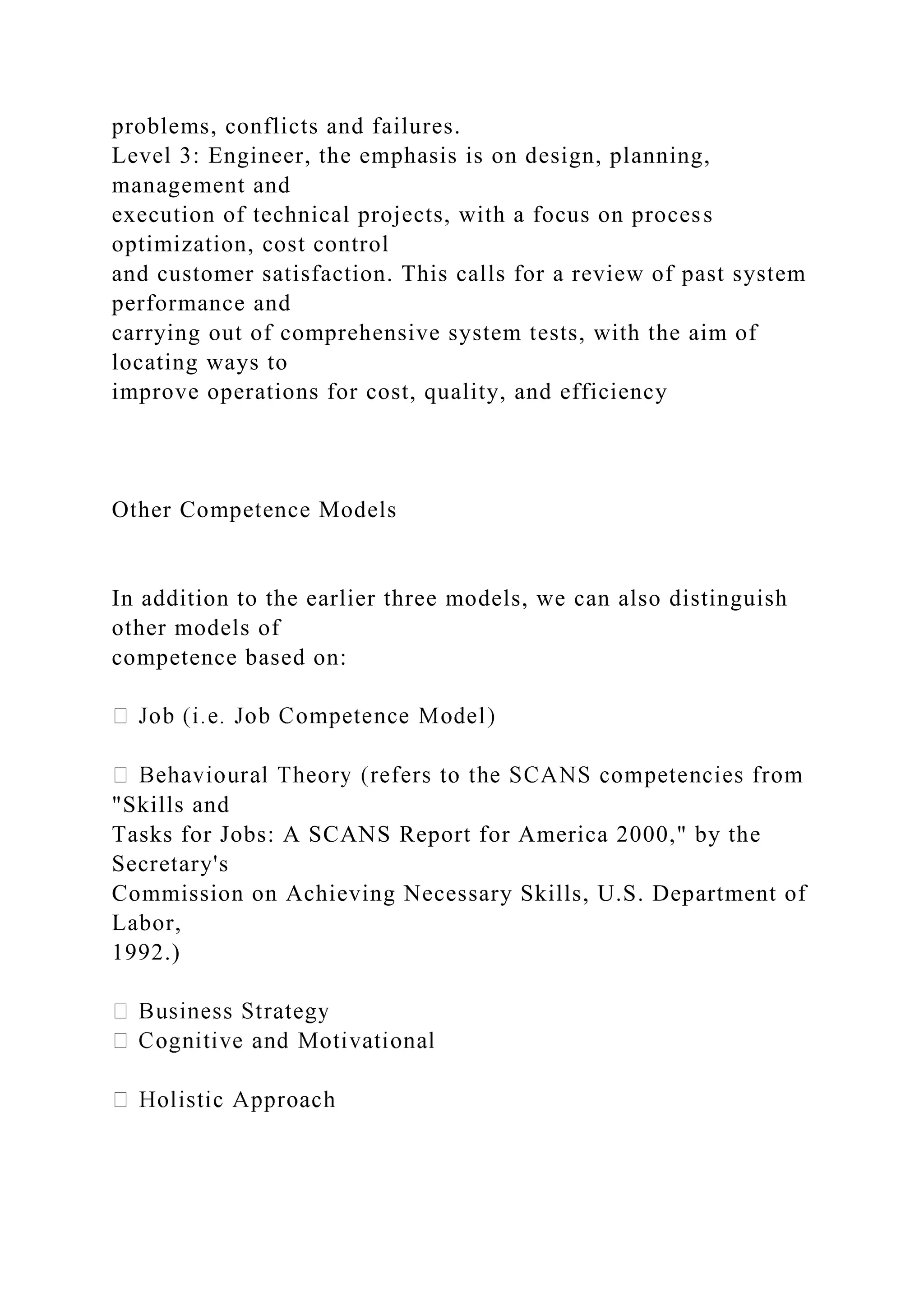 problems, conflicts and failures.
Level 3: Engineer, the emphasis is on design, planning,
management and
execution of technical projects, with a focus on process
optimization, cost control
and customer satisfaction. This calls for a review of past system
performance and
carrying out of comprehensive system tests, with the aim of
locating ways to
improve operations for cost, quality, and efficiency
Other Competence Models
In addition to the earlier three models, we can also distinguish
other models of
competence based on:
"Skills and
Tasks for Jobs: A SCANS Report for America 2000," by the
Secretary's
Commission on Achieving Necessary Skills, U.S. Department of
Labor,
1992.)
 