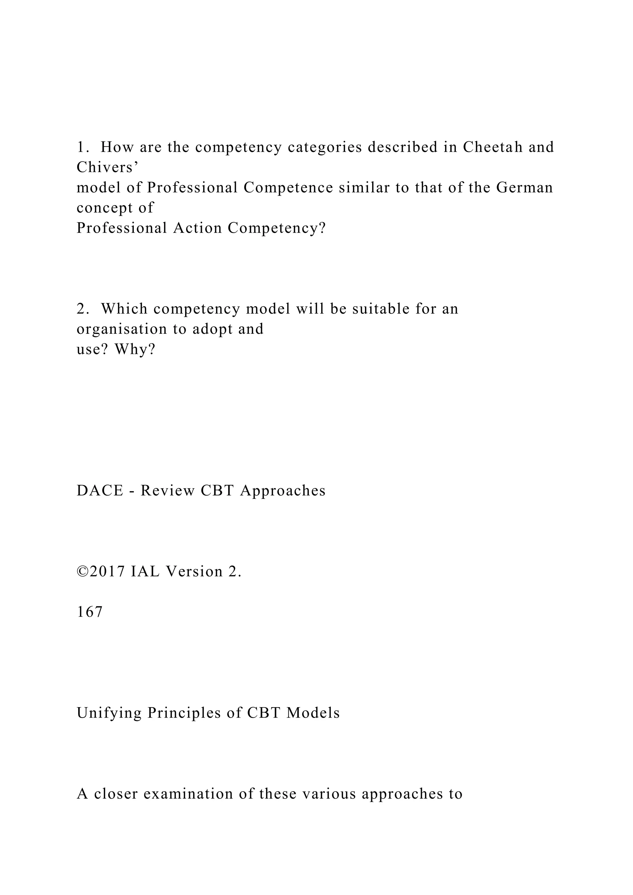 1. How are the competency categories described in Cheetah and
Chivers’
model of Professional Competence similar to that of the German
concept of
Professional Action Competency?
2. Which competency model will be suitable for an
organisation to adopt and
use? Why?
DACE - Review CBT Approaches
©2017 IAL Version 2.
167
Unifying Principles of CBT Models
A closer examination of these various approaches to
 