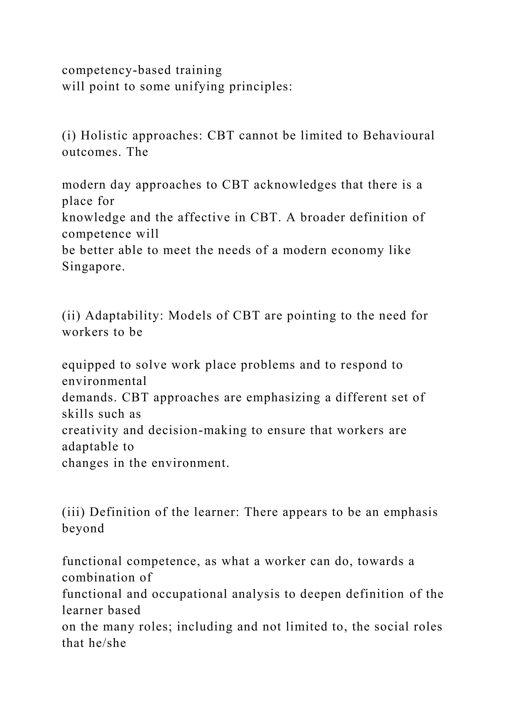 competency-based training
will point to some unifying principles:
(i) Holistic approaches: CBT cannot be limited to Behavioural
outcomes. The
modern day approaches to CBT acknowledges that there is a
place for
knowledge and the affective in CBT. A broader definition of
competence will
be better able to meet the needs of a modern economy like
Singapore.
(ii) Adaptability: Models of CBT are pointing to the need for
workers to be
equipped to solve work place problems and to respond to
environmental
demands. CBT approaches are emphasizing a different set of
skills such as
creativity and decision-making to ensure that workers are
adaptable to
changes in the environment.
(iii) Definition of the learner: There appears to be an emphasis
beyond
functional competence, as what a worker can do, towards a
combination of
functional and occupational analysis to deepen definition of the
learner based
on the many roles; including and not limited to, the social roles
that he/she
 