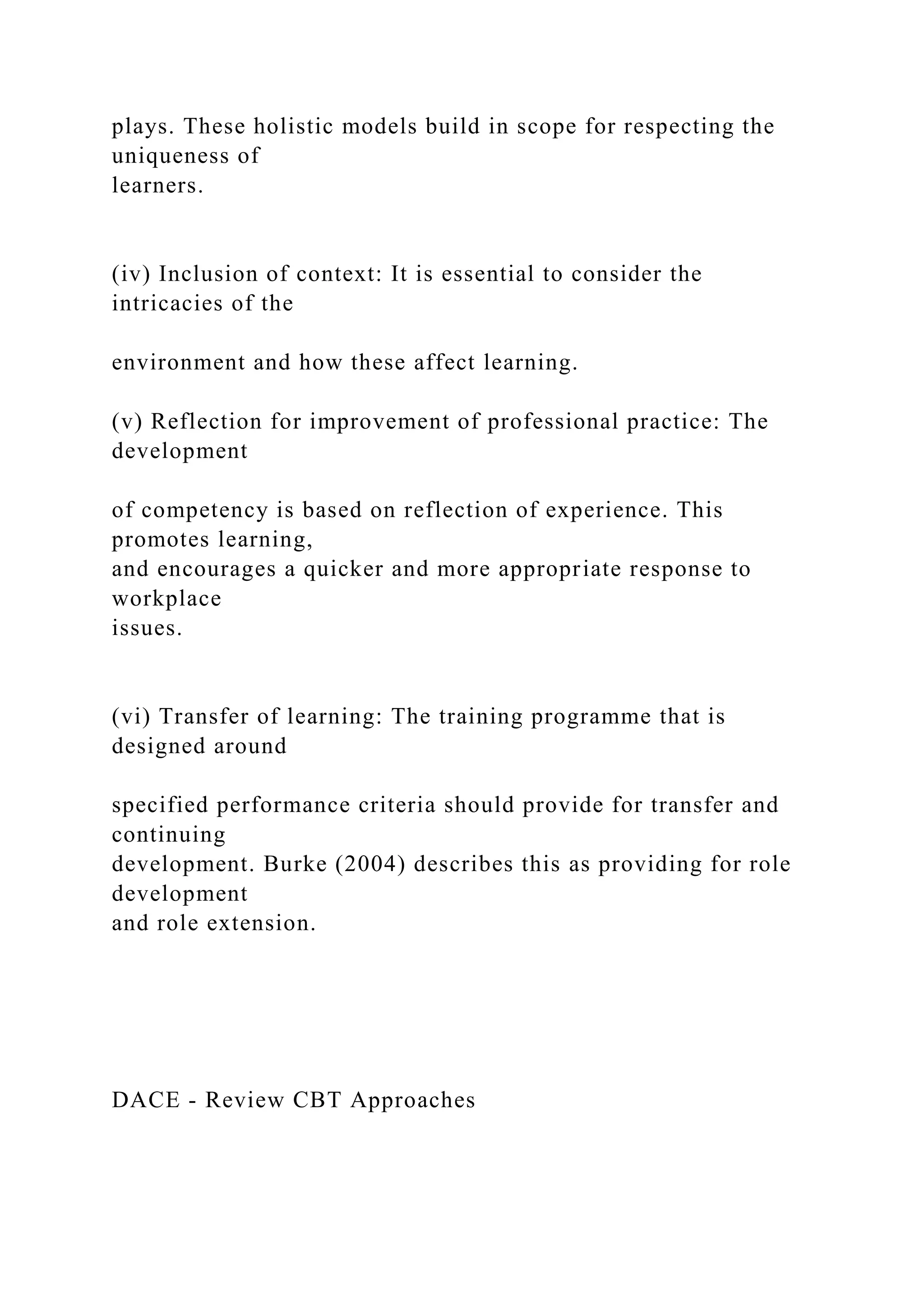 plays. These holistic models build in scope for respecting the
uniqueness of
learners.
(iv) Inclusion of context: It is essential to consider the
intricacies of the
environment and how these affect learning.
(v) Reflection for improvement of professional practice: The
development
of competency is based on reflection of experience. This
promotes learning,
and encourages a quicker and more appropriate response to
workplace
issues.
(vi) Transfer of learning: The training programme that is
designed around
specified performance criteria should provide for transfer and
continuing
development. Burke (2004) describes this as providing for role
development
and role extension.
DACE - Review CBT Approaches
 
