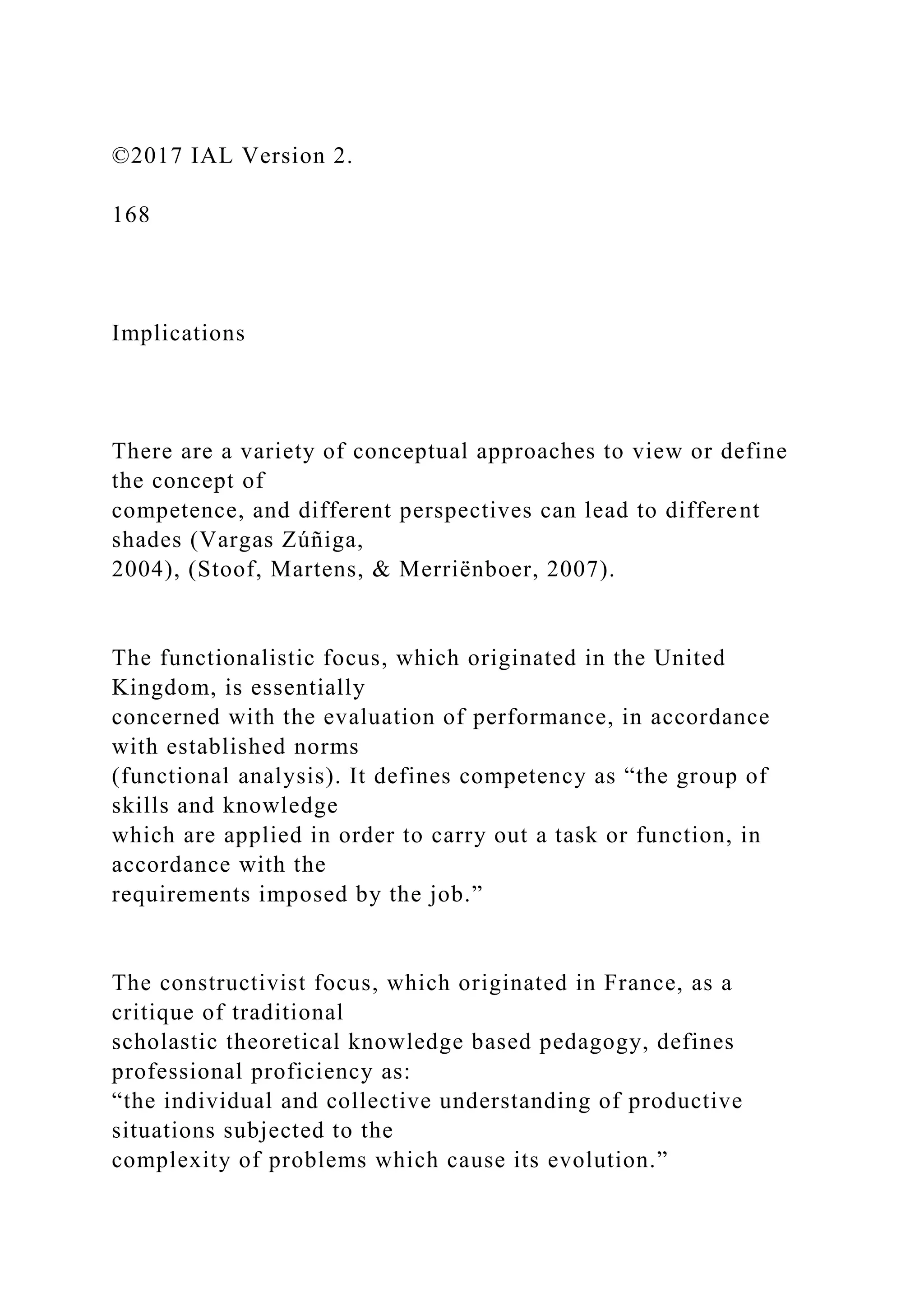 ©2017 IAL Version 2.
168
Implications
There are a variety of conceptual approaches to view or define
the concept of
competence, and different perspectives can lead to different
shades (Vargas Zúñiga,
2004), (Stoof, Martens, & Merriënboer, 2007).
The functionalistic focus, which originated in the United
Kingdom, is essentially
concerned with the evaluation of performance, in accordance
with established norms
(functional analysis). It defines competency as “the group of
skills and knowledge
which are applied in order to carry out a task or function, in
accordance with the
requirements imposed by the job.”
The constructivist focus, which originated in France, as a
critique of traditional
scholastic theoretical knowledge based pedagogy, defines
professional proficiency as:
“the individual and collective understanding of productive
situations subjected to the
complexity of problems which cause its evolution.”
 
