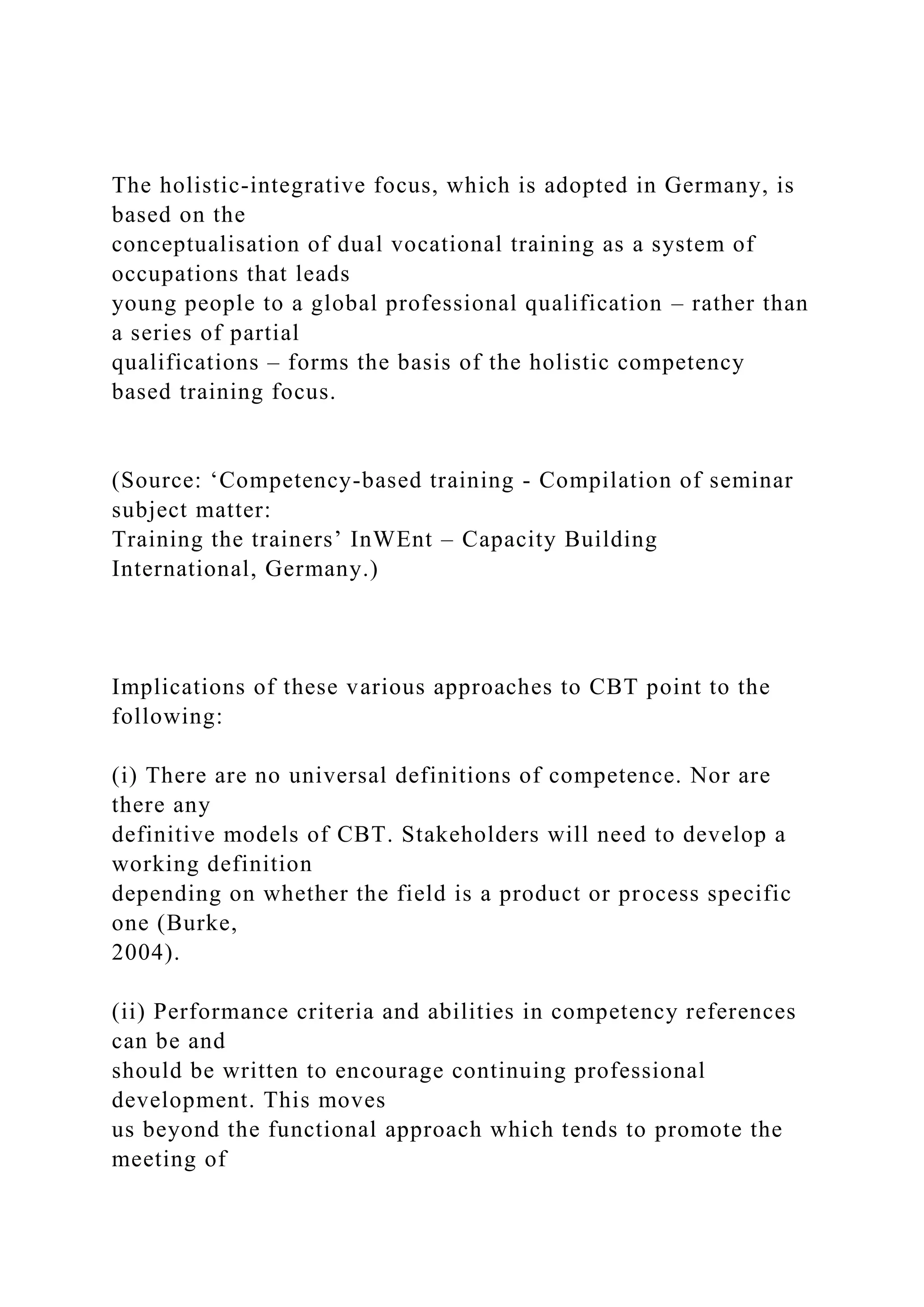 The holistic-integrative focus, which is adopted in Germany, is
based on the
conceptualisation of dual vocational training as a system of
occupations that leads
young people to a global professional qualification – rather than
a series of partial
qualifications – forms the basis of the holistic competency
based training focus.
(Source: ‘Competency-based training - Compilation of seminar
subject matter:
Training the trainers’ InWEnt – Capacity Building
International, Germany.)
Implications of these various approaches to CBT point to the
following:
(i) There are no universal definitions of competence. Nor are
there any
definitive models of CBT. Stakeholders will need to develop a
working definition
depending on whether the field is a product or process specific
one (Burke,
2004).
(ii) Performance criteria and abilities in competency references
can be and
should be written to encourage continuing professional
development. This moves
us beyond the functional approach which tends to promote the
meeting of
 