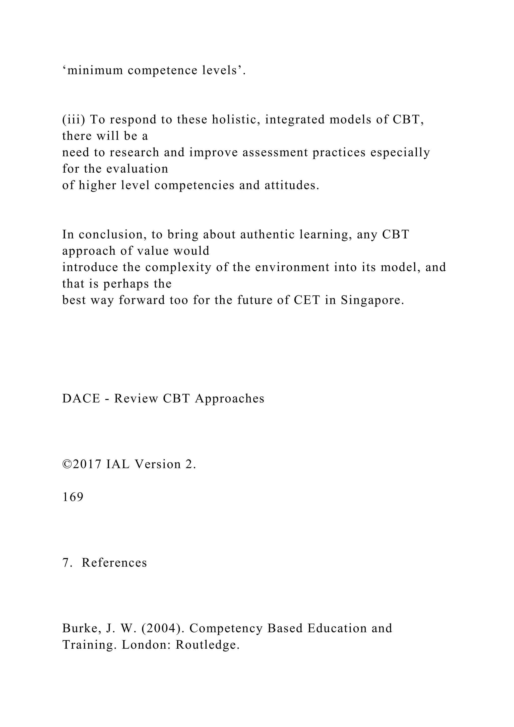 ‘minimum competence levels’.
(iii) To respond to these holistic, integrated models of CBT,
there will be a
need to research and improve assessment practices especially
for the evaluation
of higher level competencies and attitudes.
In conclusion, to bring about authentic learning, any CBT
approach of value would
introduce the complexity of the environment into its model, and
that is perhaps the
best way forward too for the future of CET in Singapore.
DACE - Review CBT Approaches
©2017 IAL Version 2.
169
7. References
Burke, J. W. (2004). Competency Based Education and
Training. London: Routledge.
 