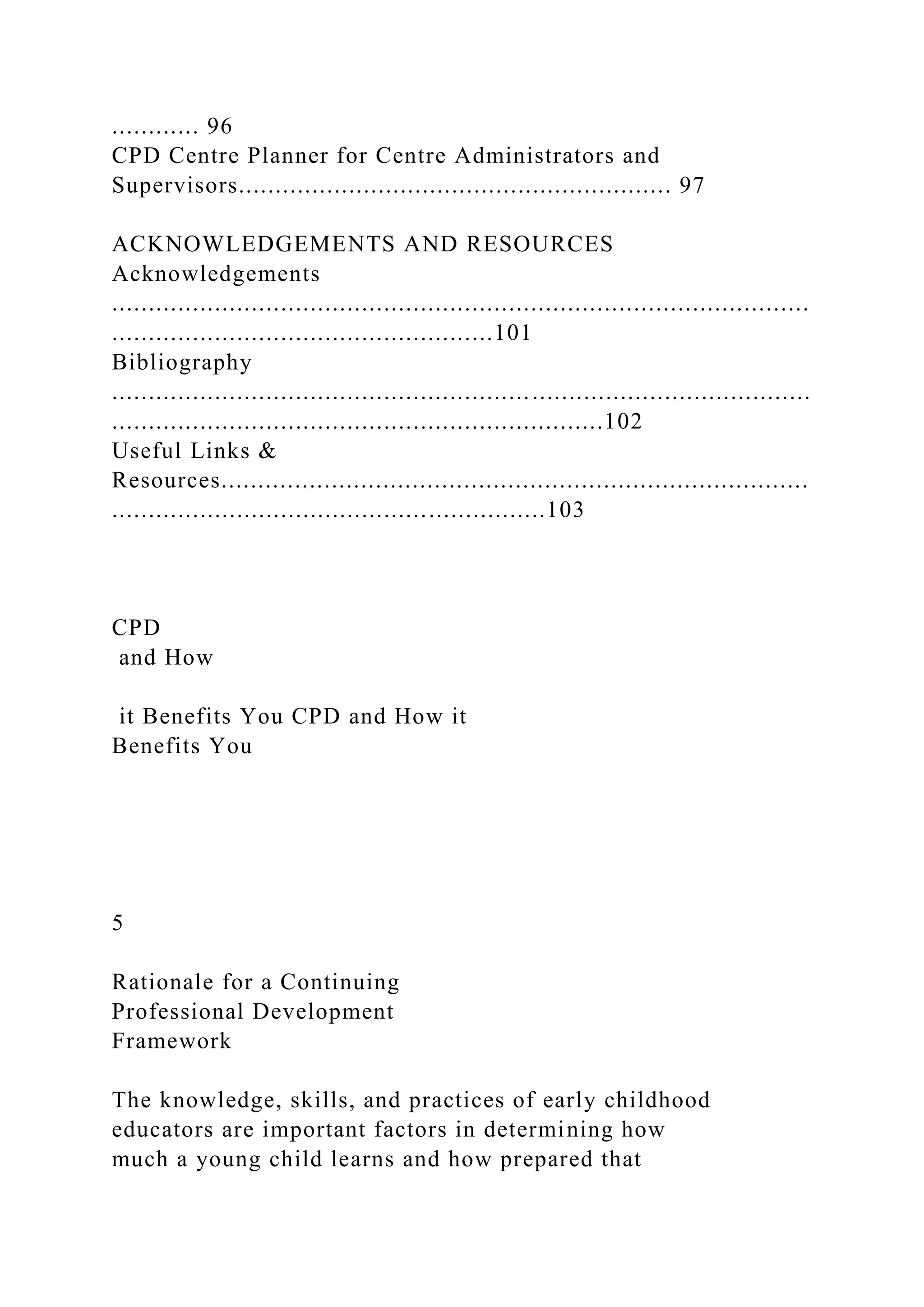 ............ 96
CPD Centre Planner for Centre Administrators and
Supervisors........................................................... 97
ACKNOWLEDGEMENTS AND RESOURCES
Acknowledgements
...............................................................................................
....................................................101
Bibliography
...............................................................................................
...................................................................102
Useful Links &
Resources................................................................................
...........................................................103
CPD
and How
it Benefits You CPD and How it
Benefits You
5
Rationale for a Continuing
Professional Development
Framework
The knowledge, skills, and practices of early childhood
educators are important factors in determining how
much a young child learns and how prepared that
 