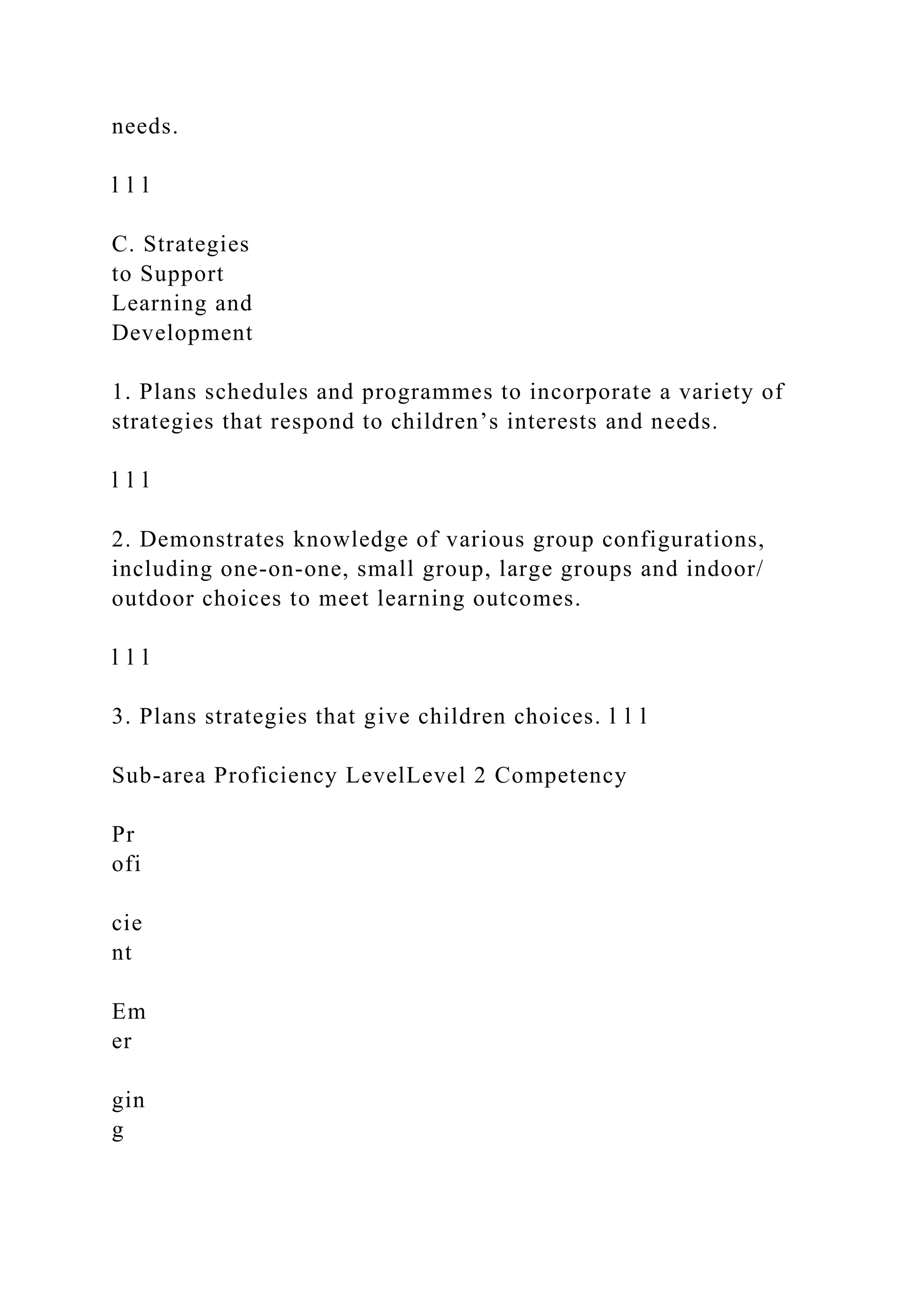 needs.
l l l
C. Strategies
to Support
Learning and
Development
1. Plans schedules and programmes to incorporate a variety of
strategies that respond to children’s interests and needs.
l l l
2. Demonstrates knowledge of various group configurations,
including one-on-one, small group, large groups and indoor/
outdoor choices to meet learning outcomes.
l l l
3. Plans strategies that give children choices. l l l
Sub-area Proficiency LevelLevel 2 Competency
Pr
ofi
cie
nt
Em
er
gin
g
 