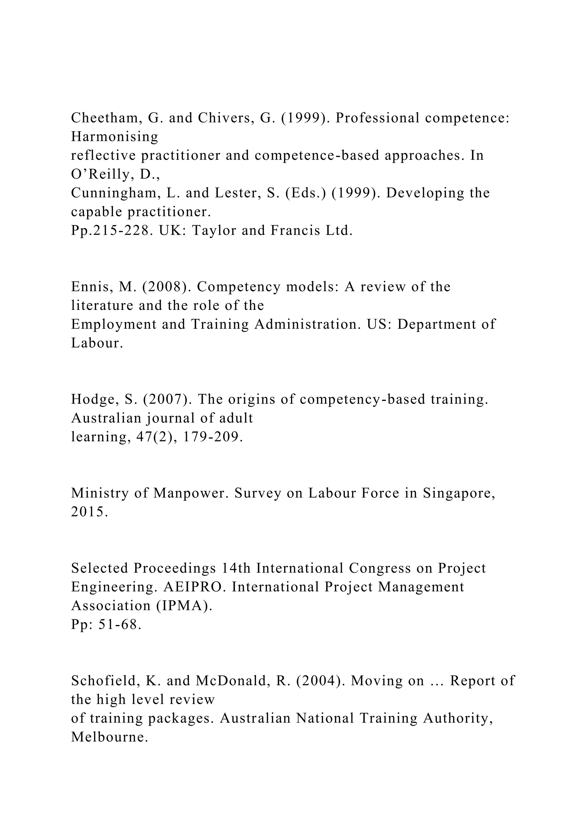 Cheetham, G. and Chivers, G. (1999). Professional competence:
Harmonising
reflective practitioner and competence-based approaches. In
O’Reilly, D.,
Cunningham, L. and Lester, S. (Eds.) (1999). Developing the
capable practitioner.
Pp.215-228. UK: Taylor and Francis Ltd.
Ennis, M. (2008). Competency models: A review of the
literature and the role of the
Employment and Training Administration. US: Department of
Labour.
Hodge, S. (2007). The origins of competency-based training.
Australian journal of adult
learning, 47(2), 179-209.
Ministry of Manpower. Survey on Labour Force in Singapore,
2015.
Selected Proceedings 14th International Congress on Project
Engineering. AEIPRO. International Project Management
Association (IPMA).
Pp: 51-68.
Schofield, K. and McDonald, R. (2004). Moving on … Report of
the high level review
of training packages. Australian National Training Authority,
Melbourne.
 