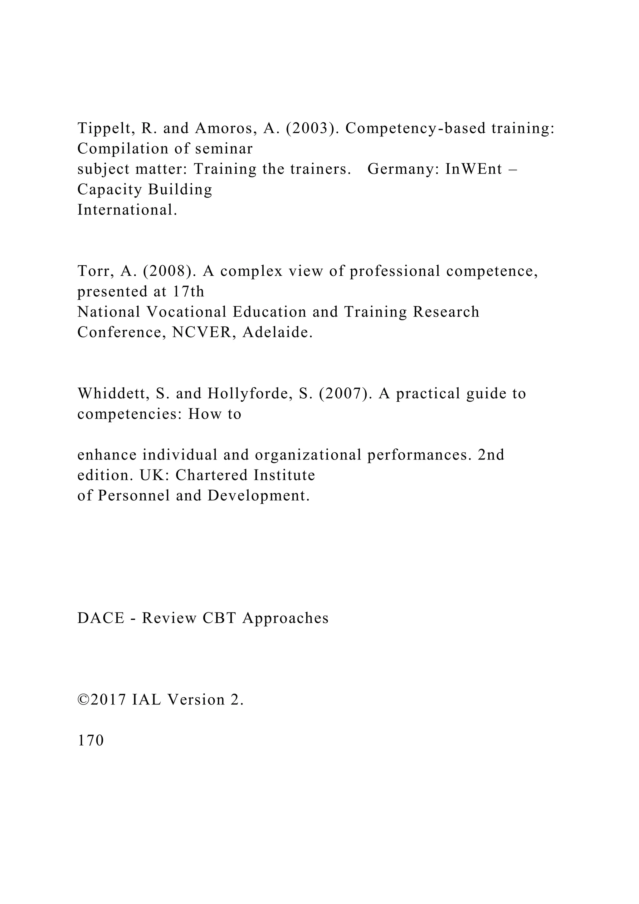 Tippelt, R. and Amoros, A. (2003). Competency-based training:
Compilation of seminar
subject matter: Training the trainers. Germany: InWEnt –
Capacity Building
International.
Torr, A. (2008). A complex view of professional competence,
presented at 17th
National Vocational Education and Training Research
Conference, NCVER, Adelaide.
Whiddett, S. and Hollyforde, S. (2007). A practical guide to
competencies: How to
enhance individual and organizational performances. 2nd
edition. UK: Chartered Institute
of Personnel and Development.
DACE - Review CBT Approaches
©2017 IAL Version 2.
170
 