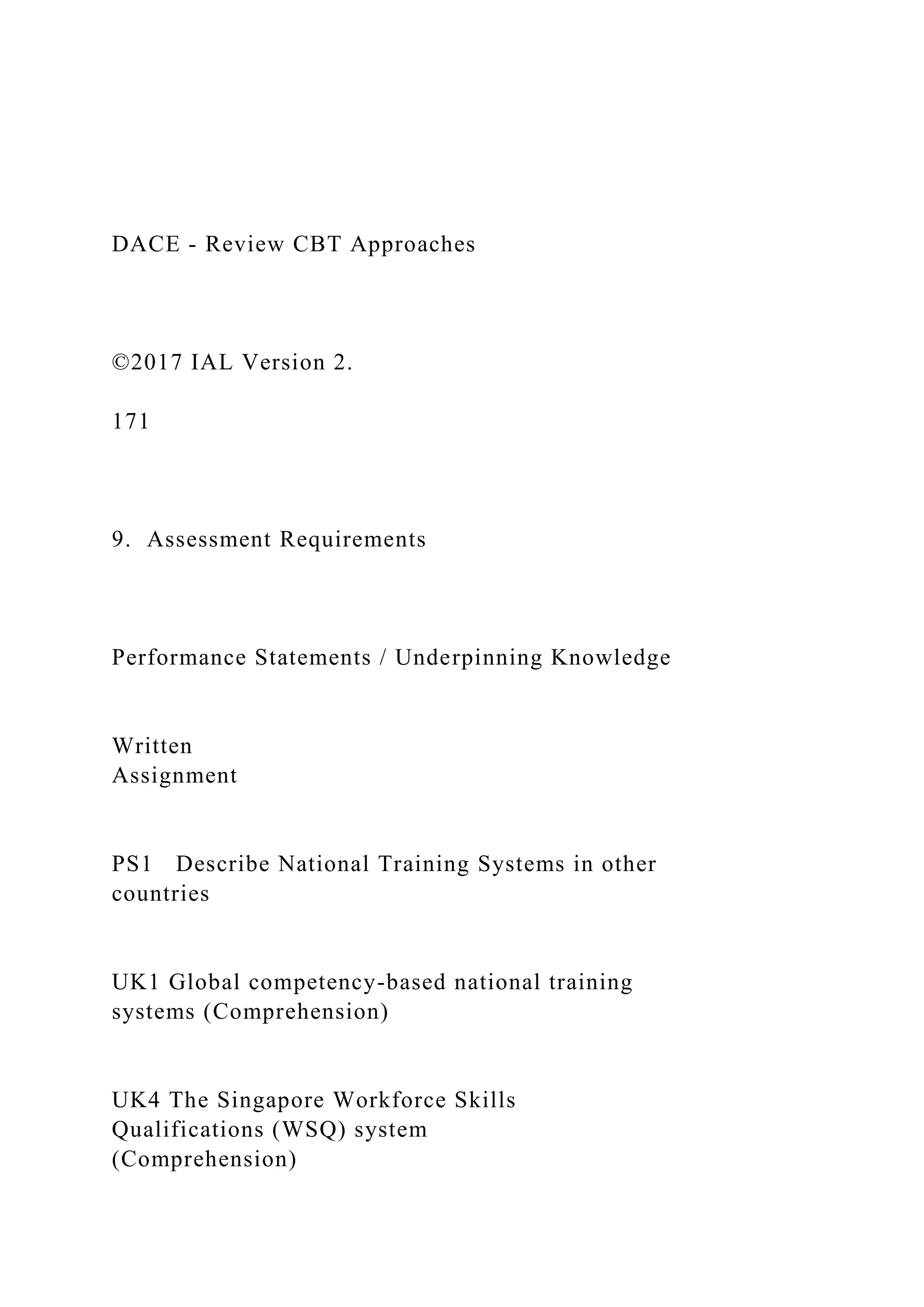 DACE - Review CBT Approaches
©2017 IAL Version 2.
171
9. Assessment Requirements
Performance Statements / Underpinning Knowledge
Written
Assignment
PS1 Describe National Training Systems in other
countries
UK1 Global competency-based national training
systems (Comprehension)
UK4 The Singapore Workforce Skills
Qualifications (WSQ) system
(Comprehension)
 