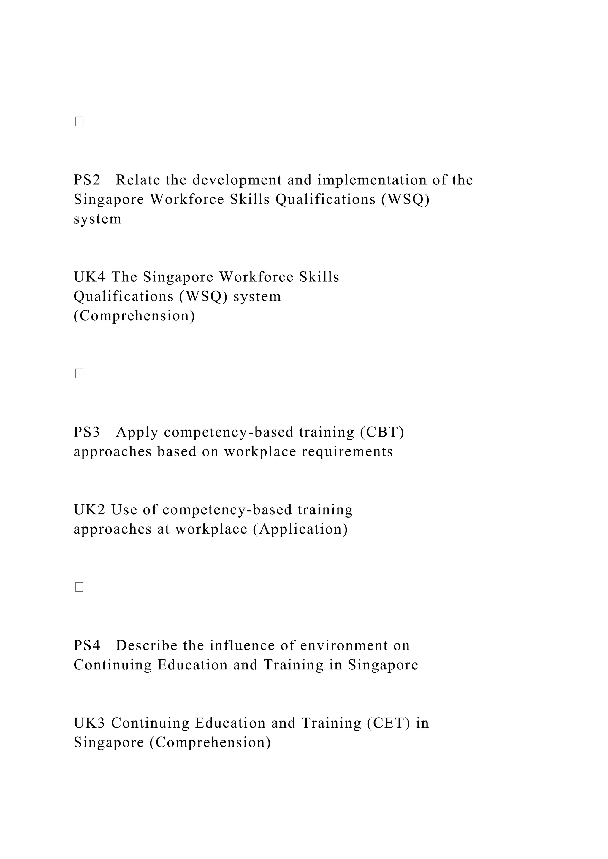 PS2 Relate the development and implementation of the
Singapore Workforce Skills Qualifications (WSQ)
system
UK4 The Singapore Workforce Skills
Qualifications (WSQ) system
(Comprehension)
PS3 Apply competency-based training (CBT)
approaches based on workplace requirements
UK2 Use of competency-based training
approaches at workplace (Application)
PS4 Describe the influence of environment on
Continuing Education and Training in Singapore
UK3 Continuing Education and Training (CET) in
Singapore (Comprehension)
 
