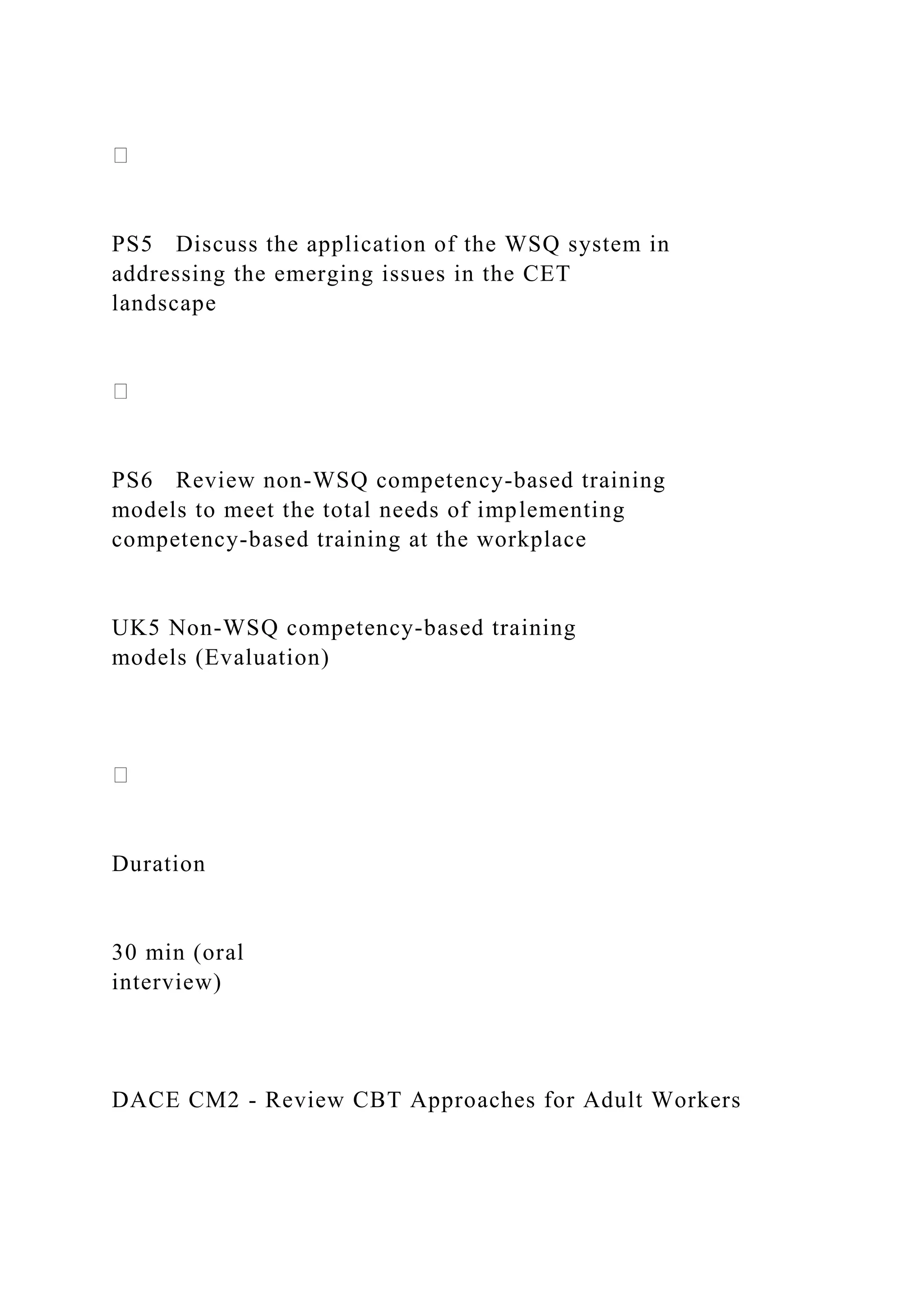 PS5 Discuss the application of the WSQ system in
addressing the emerging issues in the CET
landscape
PS6 Review non-WSQ competency-based training
models to meet the total needs of implementing
competency-based training at the workplace
UK5 Non-WSQ competency-based training
models (Evaluation)
Duration
30 min (oral
interview)
DACE CM2 - Review CBT Approaches for Adult Workers
 
