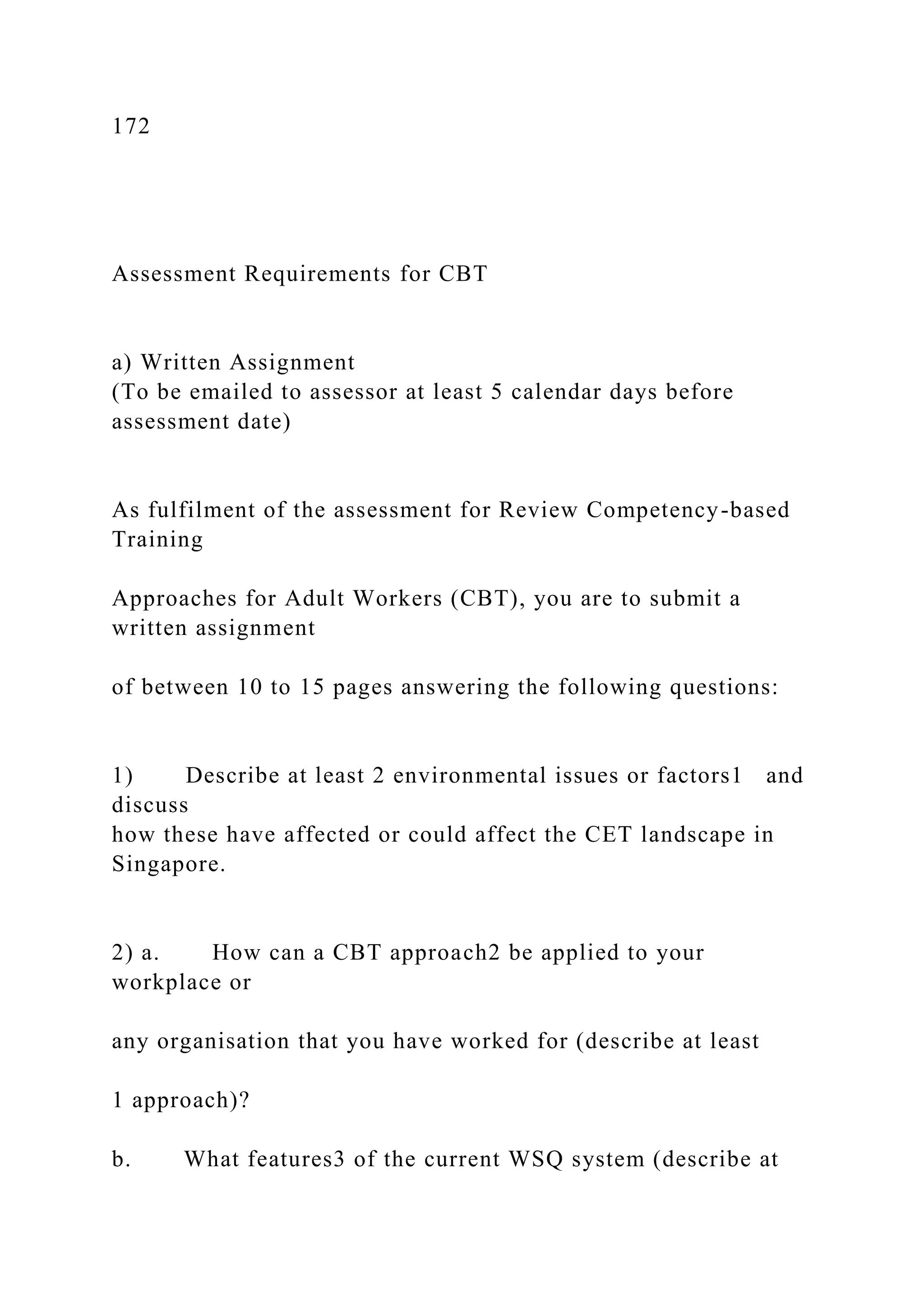 172
Assessment Requirements for CBT
a) Written Assignment
(To be emailed to assessor at least 5 calendar days before
assessment date)
As fulfilment of the assessment for Review Competency-based
Training
Approaches for Adult Workers (CBT), you are to submit a
written assignment
of between 10 to 15 pages answering the following questions:
1) Describe at least 2 environmental issues or factors1 and
discuss
how these have affected or could affect the CET landscape in
Singapore.
2) a. How can a CBT approach2 be applied to your
workplace or
any organisation that you have worked for (describe at least
1 approach)?
b. What features3 of the current WSQ system (describe at
 